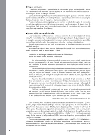 Reproduçãoproibida.Art.184doCódigoPenaleLei9.610de19defevereirode1998.
8 Suplemento para o professor
I Propor seminários
O seminário proporciona a oportunidade do trabalho em grupo, o que favorece a discus-
são e a reflexão sobre diferentes idéias a respeito de um mesmo assunto. O discurso social é
essencial para mudar ou reforçar conceitos.
Os resultados são significativos, em termos de aprendizagem, quando o seminário estimula
a criatividade dos estudantes para a interpretação e a representação de fenômenos e/ou proprie-
dades químicas por meio de situações e objetos do cotidiano.
Para exemplificar, o professor pode propor e orientar, no estudo de reações de combustão
em química orgânica, um seminário sobre as vantagens e as desvantagens de alguns tipos de
combustíveis. Cada grupo ficará responsável por um tipo de combustível, por exemplo: gás
natural veicular, gasolina, diesel, álcool.
I Levar a mídia para a sala de aula
Levar para a classe um fato ocorrido e noticiado nos meios de comunicação (jornal, revista,
rádio, TV, internet) é sempre muito eficaz ao ensino e à aprendizagem da Química, pois favore-
ce situações nas quais os alunos poderão interpretar, analisar e associar os tópicos aprendidos
com os fatos noticiados, além de, muitas vezes, estimular a postura crítica do aluno.
A seguir, veja um exemplo que pode ser empregado na abordagem de deslocamento do
equilíbrio químico.
Algumas cópias da notícia em questão podem ser distribuídas entre grupos de alunos ou,
então, o professor pode ler a notícia para a classe.
Dissolução no mar de gás carbônico da queima de combustíveis
fósseis será nocivo a seres marinhos, como corais
Nos próximos séculos, os humanos poderão ver os oceanos em seu estado mais ácido nas
últimas centenas de milhões de anos. Causado pela queima de combustíveis fósseis, como car-
vão e derivados de petróleo, o aumento agudo de acidez seria trágico para muitas formas de
vida marinha.
Um estudo feito pela equipe do pesquisador americano Ken Caldeira, do Laboratório Nacio-
nal Lawrence Livermore, na Califórnia (EUA), aponta o gás carbônico como o principal respon-
sável pela tragédia. Ele também é o vilão do problema conhecido como efeito estufa (aqueci-
mento da atmosfera pela retenção de radiação solar sob um cobertor de gases, agravado pela
atividade humana).
A queima dos combustíveis fósseis aumenta a quantidade de gás carbônico no ar. Parte
desse gás se dissolve no oceano e aumenta a acidez da água. Isso prejudica o desenvolvimento
de organismos marinhos, como formas de plâncton, corais e outros animais, e a formação de
esqueletos e conchas de carbonato de cálcio, essencial para essas formas de vida, fica dificulta-
da com o ambiente ácido.
”Até hoje, a absorção de gás carbônico pelo mar sempre foi considerada uma coisa boa, já
que ela tirava esse gás do ar e diminuía fenômenos como o efeito estufa. Tinha até gente
querendo injetar gás carbônico de usinas e fábricas diretamente no mar”, disse à Folha Caldei-
ra, 47, em entrevista por telefone. “Agora nós vemos que não é bem assim.”
Marinho, Marcus Vinicius. Folha de S.Paulo, Folha Ciência, São Paulo, 25 set. 2003.
Deve-se fazer o aluno perceber os trechos da notícia que estão relacionados com a Química
e, então, lançar um desafio a ele: pedir que procure a explicação química de como o aumento do
gás carbônico dissolvido no oceano dificulta a formação de esqueletos e conchas de carbonato de
cálcio. Após a discussão sobre as possíveis razões químicas para esse fato, pode-se concluir com
toda a classe que uma das explicações poderia ser dada pelo deslocamento do equilíbrio químico.
Com o aumento de CO2 na água, o equilíbrio CO2(g) ϩ H2O(l) H2CO3(aq) é deslocado
para a direita, ou seja, há a formação de H2CO3, aumentando assim a concentração de ácido
carbônico no oceano.
ComoaumentodaconcentraçãodeH2CO3,oequilíbrioH2CO3(aq) ϩCaCO3(s) Ca(HCO3)2(aq)
também é deslocado para a direita, no sentido do aumento de concentração de Ca(HCO3)2,
aumentando então a dissolução do carbonato de cálcio e comprometendo assim a formação de
esqueletos e conchas calcárias.
Manual A-QF2-PNLEM 14/6/05, 16:298
 