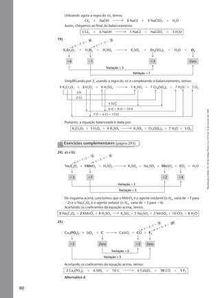 Reproduçãoproibida.Art.184doCódigoPenaleLei9.610de19defevereirode1998.
80
Utilizando agora a regra do xis, temos:
Cl2 ϩ NaOH 5 NaCl ϩ 1 NaClO3 ϩ H2O
Assim, chegamos ao final do balanceamento:
3 Cl2 ϩ 6 NaOH 5 NaCl ϩ NaClO3 ϩ 3 H2O
19)
Simplificando por 2, usando a regra do xis e completando o balanceamento, temos:
∆ ϭ 1 ⅐ 2 ϭ
2
∆ ϭ 3 ⅐ 2 ϭ
6
K2Cr2O7 H2SO4 K2SO4H2O2
Zero
Variação = 3
Variação = 1
ϩ3ϩ6
Cr2(SO4)3 O2H2Oϩ ϩ ϩ ϩ ϩ
Ϫ1
Portanto, a equação balanceada é dada por:
K2Cr2O7 ϩ 3 H2O2 ϩ 4 H2SO4 K2SO4 ϩ Cr2(SO4)3 ϩ 7 H2O ϩ 3 O2
1 K2Cr2O7 4 H2SO4 1 K2SO43 H2O2
2 K
2 Cr
6 H ϩ 8 H ϭ 14 H
7 O ϩ 6 O ϭ 13 O
4 SO4
2Ϫ
1 Cr2(SO4)3 3 O27 H2Oϩ ϩ ϩ ϩ ϩ
24) a) e b)
∆ ϭ 1 ⅐ 2 ϭ
2
∆ ϭ 5 ⅐ 1 ϭ
5
Na2C2O4 H2SO4 K2SO4 Na2SO4
Variação = 1
Variação = 5
ϩ2 ϩ4
CO2 H2Oϩ ϩ ϩ MnSO4ϩ ϩ ϩ
ϩ3 ϩ7
KMnO4
Exercícios complementares (página 293)
Do esquema acima, concluímos que o KMnO4 é o agente oxidante (o Nox. varia de ϩ7 para
ϩ2) e o Na2C2O4 é o agente redutor (o Nox. varia de ϩ3 para ϩ4).
Acertando os coeficientes da equação acima, temos:
5 Na2C2O4 ϩ 2 KMnO4 ϩ 8 H2SO4 K2SO4 ϩ 5 Na2SO4 ϩ 2 MnSO4 ϩ 10 CO2 ϩ 8 H2O
25)
Acertando os coeficientes da equação acima, temos:
2 Ca3(PO4)2 ϩ 6 SiO2 ϩ 10 C 6 CaSiO3 ϩ 10 CO ϩ 1 P4
Alternativa d
∆ ϭ 5 ⅐ 4 ϭ
20
∆ ϭ 2 ⅐ 1 ϭ
2
Ca3(PO4)2 C CaSiO3
Variação = 2
Variação = 5
ϩ2
ϩ ϩ ϩ ϩ
ϩ5 Zero Zero
CO P4SiO2
Manual F-QF2-PNLEM 14/6/05, 16:5880
 