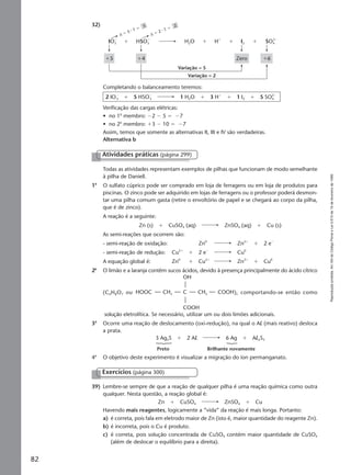 Reproduçãoproibida.Art.184doCódigoPenaleLei9.610de19defevereirode1998.
82
32)
∆ ϭ 2 ⅐ 1 ϭ
2
∆ ϭ 5 ⅐ 1 ϭ
5
IO3
Ϫ
SO4
2Ϫ
HSO3
Ϫ
Variação = 2
Variação = 5
Zero ϩ6ϩ5
Hϩ
H2O I2ϩ ϩ ϩ ϩ
ϩ4
Completando o balanceamento teremos:
2 IOϪ
3 ϩ 5 HSOϪ
3 1 H2O ϩ 3 Hϩ
ϩ 1 I2 ϩ 5 SO4
2Ϫ
Verificação das cargas elétricas:
• no 1o
membro: Ϫ2 Ϫ 5 ϭ Ϫ7
• no 2o
membro: ϩ3 Ϫ 10 ϭ Ϫ7
Assim, temos que somente as alternativas II, III e IV são verdadeiras.
Alternativa b
39) Lembre-se sempre de que a reação de qualquer pilha é uma reação química como outra
qualquer. Nesta questão, a reação global é:
Zn ϩ CuSO4 ZnSO4 ϩ Cu
Havendo mais reagentes, logicamente a “vida” da reação é mais longa. Portanto:
a) é correta, pois fala em eletrodo maior de Zn (isto é, maior quantidade do reagente Zn).
b) é incorreta, pois o Cu é produto.
c) é correta, pois solução concentrada de CuSO4 contém maior quantidade de CuSO4
(além de deslocar o equilíbrio para a direita).
Exercícios (página 300)
Atividades práticas (página 299)
Todas as atividades representam exemplos de pilhas que funcionam de modo semelhante
à pilha de Daniell.
1a
O sulfato cúprico pode ser comprado em loja de ferragens ou em loja de produtos para
piscinas. O zinco pode ser adquirido em lojas de ferragens ou o professor poderá desmon-
tar uma pilha comum gasta (retire o envoltório de papel e se chegará ao corpo da pilha,
que é de zinco).
A reação é a seguinte:
Zn (s) ϩ CuSO4 (aq) ZnSO4 (aq) ϩ Cu (s)
As semi-reações que ocorrem são:
- semi-reação de oxidação: Zn0
Zn2ϩ
ϩ 2 eϪ
- semi-reação de redução: Cu2ϩ
ϩ 2 eϪ
Cu0
A equação global é: Zn0
ϩ Cu2ϩ
Zn2ϩ
ϩ Cu0
2a
O limão e a laranja contêm sucos ácidos, devido à presença principalmente do ácido cítrico
(C6H8O7 ou HOOC C CH2CH2
OH
COOH
COOH), comportando-se então como
solução eletrolítica. Se necessário, utilizar um ou dois limões adicionais.
3a
Ocorre uma reação de deslocamento (oxi-redução), na qual o Al (mais reativo) desloca
a prata.
3 Ag2S ϩ 2 Al 6 Ag ϩ Al2S3
Preto Brilhante novamente
4a
O objetivo deste experimento é visualizar a migração do íon permanganato.
Manual F-QF2-PNLEM 29/6/05, 12:1582
 