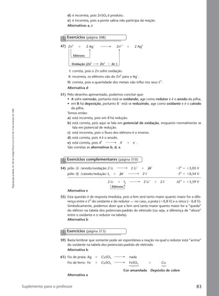 Reproduçãoproibida.Art.184doCódigoPenaleLei9.610de19defevereirode1998.
83Suplemento para o professor
Elétrons
54) pólo Ϫ /anodo/oxidação:2 Li 2 Liϩ
ϩ 2eϪ
ϪE0
ϭ ϩ3,05 V
pólo ϩ /catodo/redução: I2 ϩ 2eϪ
2 IϪ
E0
ϭ ϩ0,54 V
2 Li ϩ I2 2 Liϩ
ϩ 2 IϪ
∆E0
ϭ ϩ3,59 V
Alternativa e
55) Esta questão é de resposta imediata, pois a fem será tanto maior quanto maior for a dife-
rença entre o E0
do oxidante e do redutor — no caso, a prata (ϩ0,8 V) e o zinco (Ϫ0,8 V).
Simbolicamente, podemos dizer que a fem será tanto maior quanto maior for a “queda”
do elétron na tabela dos potenciais-padrão do eletrodo (ou seja, a diferença de “altura”
entre o oxidante e o redutor na tabela).
Alternativa b
Exercícios complementares (página 310)
Exercícios (página 313)
59) Basta lembrar que somente pode ser espontânea a reação na qual o redutor está “acima”
do oxidante na tabela dos potenciais-padrão de eletrodo.
Alternativa b
61) Fio de prata: Ag ϩ CuSO4 nada
Fio de ferro: Fe ϩ CuSO4 FeSO4 ϩ Cu
Cor amarelada Depósito de cobre
Alternativa a
47)
Exercícios (página 308)
Zn0
2 Agϩ
Elétrons
ϩ Zn2ϩ
2 Ag0
ϩ
Oxidação (Zn
0
Zn
2ϩ
2e
Ϫ
)ϩ
I: correta, pois o Zn sofre oxidação.
II: incorreta, os elétrons vão do Zn0
para o Agϩ
.
III: correta, pois a quantidade dos metais não influi nos seus E 0
.
Alternativa d
51) Pelo desenho apresentado, podemos concluir que:
• A sofre corrosão, portanto está se oxidando, age como redutor e é o anodo da pilha;
• em B há deposição, portanto Bϩ
está se reduzindo, age como oxidante e é o catodo
da pilha.
Temos então:
a) está incorreta, pois em B há redução.
b) está correta, pois aqui se fala em potencial de oxidação, enquanto normalmente se
fala em potencial de redução.
c) está incorreta, pois o fluxo dos elétrons é o inverso.
d) está correta, pois A é o anodo.
e) está correta, pois A0
Aϩ
ϩ eϪ
.
São corretas as alternativas b, d, e.
d) é incorreta, pois ZnSO4 é produto.
e) é incorreta, pois a ponte salina não participa da reação.
Alternativas a, c
Manual F-QF2-PNLEM 14/6/05, 16:5983
 