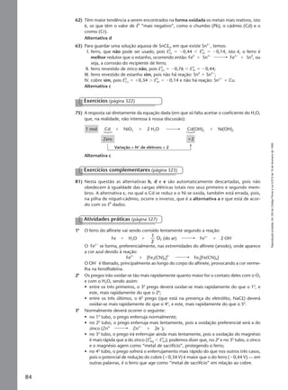Reproduçãoproibida.Art.184doCódigoPenaleLei9.610de19defevereirode1998.
84
75) A resposta sai diretamente da equação dada (em que só falta acertar o coeficiente do H2O,
que, na realidade, não interessa à nossa discussão):
Exercícios (página 322)
Cd Cd(OH)21 mol
Zero
NiO2 Ni(OH)2ϩ ϩ ϩ2 H2O
ϩ2
Variação = N° de elétrons = 2
Alternativa c
81) Nesta questão as alternativas b, d e e são automaticamente descartadas, pois não
obedecem à igualdade das cargas elétricas totais nos seus primeiro e segundo mem-
bros. A alternativa c, no qual o Cd se reduz e o Ni se oxida, também está errada, pois,
na pilha de níquel-cádmio, ocorre o inverso, que é a alternativa a e que está de acor-
do com os E0
dados.
Exercícios complementares (página 323)
Atividades práticas (página 327)
1a
O ferro do alfinete vai sendo corroído lentamente segundo a reação:
Fe ϩ H2O ϩ
1
2
O2 (do ar) Fe2ϩ
ϩ 2 OHϪ
O Fe2ϩ
se forma, preferencialmente, nas extremidades do alfinete (anodo), onde aparece
a cor azul devido à reação:
Fe2ϩ
ϩ [Fe2(CN)6]4Ϫ
Fe2[Fe(CN)6]
O OHϪ
é liberado, principalmente ao longo do corpo do alfinete, provocando a cor verme-
lha na fenolftaleína.
2a
Os pregos irão oxidar-se tão mais rapidamente quanto maior for o contato deles com o O2
e com o H2O, sendo assim:
• entre os três primeiros, o 3o
prego deverá oxidar-se mais rapidamente do que o 1o
, e
este, mais rapidamente do que o 2o
;
• entre os três últimos, o 6o
prego (que está na presença do eletrólito, NaCl) deverá
oxidar-se mais rapidamente do que o 4o
, e este, mais rapidamente do que o 5o
.
3a
Normalmente deverá ocorrer o seguinte:
• no 1o
tubo, o prego enferruja normalmente;
• no 2o
tubo, o prego enferruja mais lentamente, pois a oxidação preferencial será a do
zinco (Zn0
Zn2ϩ
ϩ 2eϪ
);
• no 3o
tubo, o prego irá enferrujar ainda mais lentamente, pois a oxidação do magnésio
é mais rápida que a do zinco (E0
Mg Ͻ E0
Zn); podemos dizer que, no 2o
e no 3o
tubo, o zinco
e o magnésio agem como “metal de sacrifício”, protegendo o ferro;
• no 4o
tubo, o prego sofrerá o enferrujamento mais rápido do que nos outros três casos,
pois o potencial de redução do cobre (ϩ0,34 V) é maior que o do ferro (Ϫ0,44 V) — em
outras palavras, é o ferro que age como “metal de sacrifício” em relação ao cobre.
62) Têm maior tendência a serem encontrados na forma oxidada os metais mais reativos, isto
é, os que têm o valor de E0
“mais negativo”, como o chumbo (Pb), o cádmio (Cd) e o
cromo (Cr).
Alternativa d
63) Para guardar uma solução aquosa de SnCl2, em que existe Sn2ϩ
, temos:
I. ferro, que não pode ser usado, pois E0
Fe ϭ Ϫ0,44 Ͻ E0
Sn ϭ Ϫ0,14, isto é, o ferro é
melhor redutor que o estanho, ocorrendo então: Fe0
ϩ Sn2ϩ
Fe2ϩ
ϩ Sn0
, ou
seja, a corrosão do recipiente de ferro;
II. ferro revestido de zinco não, pois E0
Zn ϭ Ϫ0,76 Ͻ E 0
Fe ϭ Ϫ0,44;
III. ferro revestido de estanho sim, pois não há reação: Sn0
ϩ Sn2ϩ
;
IV. cobre sim, pois E0
Cu ϭ ϩ0,34 Ͼ E0
Sn ϭ Ϫ0,14 e não há reação: Sn2ϩ
ϩ Cu.
Alternativa c
Manual F-QF2-PNLEM 14/6/05, 16:5984
 