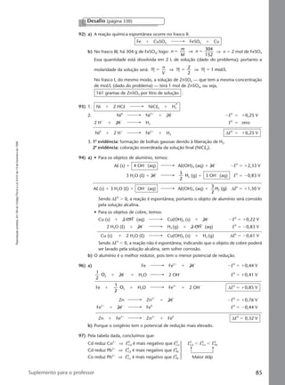 Reproduçãoproibida.Art.184doCódigoPenaleLei9.610de19defevereirode1998.
85Suplemento para o professor
92) a) A reação química espontânea ocorre no frasco II.
Fe ϩ CuSO4 FeSO4 ϩ Cu
b) No frasco III, há 304 g de FeSO4; logo: n
m
M
n
304
152
ϭ ϭ⇒ ⇒ n ϭ 2 mol de FeSO4
Essa quantidade está dissolvida em 2 L de solução (dado do problema); portanto a
molaridade da solução será: M M M
2
2
1 mol/Lϭ ϭ ϭ
n
V
⇒ ⇒
No frasco I, do mesmo modo, a solução de ZnSO4 — que tem a mesma concentração
de mol/L (dado do problema) — terá 1 mol de ZnSO4, ou seja,
161 gramas de ZnSO4 por litro de solução .
93) 1. Ni ϩ 2 HCl NiCl2 ϩ H2
2. Ni0
Ni2ϩ
ϩ 2eϪ
ϪE0
ϭ ϩ0,25 V
2 Hϩ
ϩ 2eϪ
H2 E0
ϭ zero
Ni0
ϩ 2 Hϩ
Ni2ϩ
ϩ H2 ∆E0
ϭ ϩ0,25 V
3. 1a
evidência: formação de bolhas gasosas devido à liberação de H2.
2a
evidência: coloração esverdeada da solução final (NiCl2).
94) a) • Para os objetos de alumínio, temos:
Al (s) ϩ 4 OHϪ
(aq) Al(OH)Ϫ
4 (aq) ϩ 3eϪ
ϪE0
ϭ ϩ2,33 V
3 H2O (l) ϩ 3eϪ 3
2
H2 (g) ϩ 3 OHϪ
(aq) E0
ϭ Ϫ0,83 V
Al (s) ϩ 3 H2O (l) ϩ OHϪ
(aq) Al(OH)Ϫ
4 (aq) ϩ
3
2
H (g)2 ∆E0
ϭ ϩ1,50 V
Sendo ∆E0
Ͼ 0, a reação é espontânea; portanto o objeto de alumínio será corroído
pela solução alcalina.
• Para os objetos de cobre, temos:
Cu (s) ϩ 2 OHϪ
(aq) Cu(OH)2 (s) ϩ 2eϪ
ϪE0
ϭ ϩ0,22 V
2 H2O (l) ϩ 2eϪ
H2 (g) ϩ 2 OHϪ
(aq) E0
ϭ Ϫ0,83 V
Cu (s) ϩ 2 H2O (l) Cu(OH)2 (s) ϩ H2 (g) ∆E0
ϭ Ϫ0,61 V
Sendo ∆E0
Ͻ 0, a reação não é espontânea; indicando que o objeto de cobre poderá
ser lavado pela solução alcalina, sem sofrer corrosão.
b) O alumínio é o melhor redutor, pois tem o menor potencial de redução.
96) a) Fe Fe2ϩ
ϩ 2eϪ
ϪE0
ϭ ϩ0,44 V
1
2
O2 ϩ 2eϪ
ϩ H2O 2 OHϪ
E0
ϭ ϩ0,41 V
Fe ϩ
1
2
O2 ϩ H2O Fe2ϩ
ϩ 2 OHϪ
∆E0
ϭ ϩ0,85 V
Zn Zn2ϩ
ϩ 2eϪ
ϪE0
ϭ ϩ0,76 V
Fe2ϩ
ϩ 2eϪ
Fe0
E0
ϭ Ϫ0,44 V
Zn ϩ Fe2ϩ
Zn2ϩ
ϩ Fe0
∆E0
ϭ 0,32 V
b) Porque o oxigênio tem o potencial de redução mais elevado.
97) Pela tabela dada, concluímos que:
Cd reduz Co2ϩ
⇒ E0
Cd é mais negativo que E0
Co E0
Cd Ͻ E0
Co Ͻ E0
Pb
Cd reduz Pb2ϩ
⇒ E0
Cd é mais negativo que E0
Pb
Co reduz Pb2ϩ
⇒ E0
Co é mais negativo que E0
Pb Maior ddp
Desafio (página 330)
Manual G-QF2-PNLEM NOVO 14/6/05, 17:0185
 