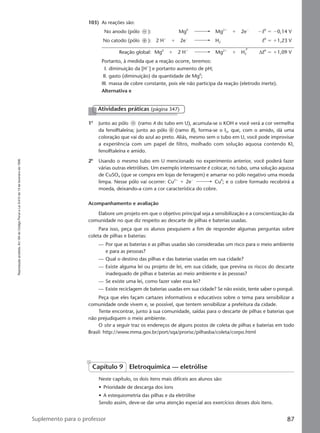 Reproduçãoproibida.Art.184doCódigoPenaleLei9.610de19defevereirode1998.
87Suplemento para o professor
103) As reações são:
No anodo (pólo Ϫ ): Mg0
Mg2ϩ
ϩ 2eϪ
ϪE0
ϭ Ϫ0,14 V
No catodo (pólo ϩ ): 2 Hϩ
ϩ 2eϪ
H2 E0
ϭ ϩ1,23 V
Reação global: Mg0
ϩ 2 Hϩ
Mg2ϩ
ϩ H2 ∆E0
ϭ ϩ1,09 V
Portanto, à medida que a reação ocorre, teremos:
I. diminuição da [Hϩ
] e portanto aumento de pH;
II. gasto (diminuição) da quantidade de Mg0
;
III. massa de cobre constante, pois ele não participa da reação (eletrodo inerte).
Alternativa e
1o
Junto ao pólo Ϫ (ramo A do tubo em U), acumula-se o KOH e você verá a cor vermelha
da fenolftaleína; junto ao pólo ϩ (ramo B), forma-se o I2, que, com o amido, dá uma
coloração que vai do azul ao preto. Aliás, mesmo sem o tubo em U, você pode improvisar
a experiência com um papel de filtro, molhado com solução aquosa contendo KI,
fenolftaleína e amido.
2o
Usando o mesmo tubo em U mencionado no experimento anterior, você poderá fazer
várias outras eletrólises. Um exemplo interessante é colocar, no tubo, uma solução aquosa
de CuSO4 (que se compra em lojas de ferragem) e amarrar no pólo negativo uma moeda
limpa. Nesse pólo vai ocorrer: Cu2ϩ
ϩ 2eϪ
Cu0
; e o cobre formado recobrirá a
moeda, deixando-a com a cor característica do cobre.
Acompanhamento e avaliação
Elabore um projeto em que o objetivo principal seja a sensibilização e a conscientização da
comunidade no que diz respeito ao descarte de pilhas e baterias usadas.
Para isso, peça que os alunos pesquisem a fim de responder algumas perguntas sobre
coleta de pilhas e baterias:
— Por que as baterias e as pilhas usadas são consideradas um risco para o meio ambiente
e para as pessoas?
— Qual o destino das pilhas e das baterias usadas em sua cidade?
— Existe alguma lei ou projeto de lei, em sua cidade, que previna os riscos do descarte
inadequado de pilhas e baterias ao meio ambiente e às pessoas?
— Se existe uma lei, como fazer valer essa lei?
— Existe reciclagem de baterias usadas em sua cidade? Se não existir, tente saber o porquê.
Peça que eles façam cartazes informativos e educativos sobre o tema para sensibilizar a
comunidade onde vivem e, se possível, que tentem sensibilizar a prefeitura da cidade.
Tente encontrar, junto à sua comunidade, saídas para o descarte de pilhas e baterias que
não prejudiquem o meio ambiente.
O site a seguir traz os endereços de alguns postos de coleta de pilhas e baterias em todo
Brasil: http://www.mma.gov.br/port/sqa/prorisc/pilhasba/coleta/corpo.html
Atividades práticas (página 347)
Capítulo 9 Eletroquímica — eletrólise
Neste capítulo, os dois itens mais difíceis aos alunos são:
• Prioridade de descarga dos íons
• A estequiometria das pilhas e da eletrólise
Sendo assim, deve-se dar uma atenção especial aos exercícios desses dois itens.
Manual G-QF2-PNLEM NOVO 29/6/05, 12:3587
 