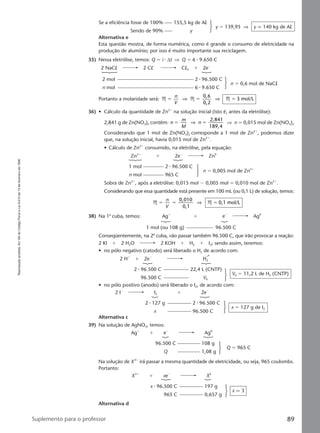 Reproduçãoproibida.Art.184doCódigoPenaleLei9.610de19defevereirode1998.
89Suplemento para o professor
Se a eficiência fosse de 100% 155,5 kg de Al
Sendo de 90% y
y ϭ 139,95 ⇒ y q 140 kg de Al
Alternativa e
Esta questão mostra, de forma numérica, como é grande o consumo de eletricidade na
produção de alumínio; por isso é muito importante sua reciclagem.
35) Nessa eletrólise, temos: Q ϭ i ⅐ ∆t ⇒ Q ϭ 6 ⅐ 9.650 C
2 NaCl 2 ClϪ
Cl2 ϩ 2eϪ
2 mol 2 ⅐ 96.500 C
n mol 6 ⅐ 9.650 C
n ϭ 0,6 mol de NaCl
Portanto a molaridade será: M M M
0,6
0,2
3 mol/Lϭ ϭ ϭ
n
V
⇒ ⇒
36) • Cálculo da quantidade de Zn2ϩ
na solução inicial (isto é, antes da eletrólise):
2,841 g de Zn(NO3)2 contêm: n
m
M
n
2,841
189,4
ϭ ϭ⇒ ⇒ n ϭ 0,015 mol de Zn(NO3)2
Considerando que 1 mol de Zn(NO3)2 corresponde a 1 mol de Zn2ϩ
, podemos dizer
que, na solução inicial, havia 0,015 mol de Zn2ϩ
.
• Cálculo de Zn2ϩ
consumido, na eletrólise, pela equação:
Zn2ϩ
ϩ 2eϪ
Zn0
1 mol 2 ⅐ 96.500 C
n mol 965 C
n ϭ 0,005 mol de Zn2ϩ
Sobra de Zn2ϩ
, após a eletrólise: 0,015 mol Ϫ 0,005 mol ϭ 0,010 mol de Zn2ϩ
.
Considerando que essa quantidade está presente em 100 mL (ou 0,1 L) de solução, temos:
M M
0,010
0,1
0,1 mol/Lϭ ϭ ϭ
n
V
⇒
38) Na 1a
cuba, temos: Agϩ
ϩ eϪ
Ag0
1 mol (ou 108 g) 96.500 C
Conseqüentemente, na 2a
cuba, vão passar também 96.500 C, que irão provocar a reação:
2 Kl ϩ 2 H2O 2 KOH ϩ H2 ϩ I2; sendo assim, teremos:
• no pólo negativo (catodo) será liberado o H2 de acordo com:
2 Hϩ
ϩ 2eϪ
H2
2 ⅐ 96.500 C 22,4 L (CNTP)
96.500 C V0
V0 ϭ 11,2 L de H2 (CNTP)
• no pólo positivo (anodo) será liberado o I2, de acordo com:
2 IϪ
I2 ϩ 2eϪ
2 ⅐ 127 g 2 ⅐ 96.500 C
x 96.500 C
x ϭ 127 g de I2
Alternativa c
39) Na solução de AgNO3, temos:
Na solução de XXϩ
irá passar a mesma quantidade de eletricidade, ou seja, 965 coulombs.
Portanto:
Agϩ
ϩ eϪ
Ag0
96.500 C 108 g
Q 1,08 g
Q ϭ 965 C
XXϩ
ϩ xeϪ
X0
x ⅐ 96.500 C 197 g
965 C 0,657 g
x q 3
Alternativa d
Manual G-QF2-PNLEM NOVO 14/6/05, 17:0389
 