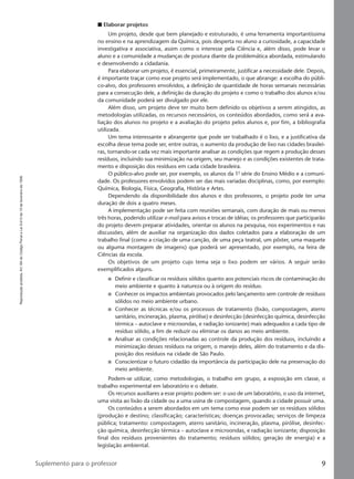 Reproduçãoproibida.Art.184doCódigoPenaleLei9.610de19defevereirode1998.
9Suplemento para o professor
I Elaborar projetos
Um projeto, desde que bem planejado e estruturado, é uma ferramenta importantíssima
no ensino e na aprendizagem da Química, pois desperta no aluno a curiosidade, a capacidade
investigativa e associativa, assim como o interesse pela Ciência e, além disso, pode levar o
aluno e a comunidade a mudanças de postura diante da problemática abordada, estimulando
e desenvolvendo a cidadania.
Para elaborar um projeto, é essencial, primeiramente, justificar a necessidade dele. Depois,
é importante traçar como esse projeto será implementado, o que abrange: a escolha do públi-
co-alvo, dos professores envolvidos, a definição de quantidade de horas semanais necessárias
para a consecução dele, a definição da duração do projeto e como o trabalho dos alunos e/ou
da comunidade poderá ser divulgado por ele.
Além disso, um projeto deve ter muito bem definido os objetivos a serem atingidos, as
metodologias utilizadas, os recursos necessários, os conteúdos abordados, como será a ava-
liação dos alunos no projeto e a avaliação do projeto pelos alunos e, por fim, a bibliografia
utilizada.
Um tema interessante e abrangente que pode ser trabalhado é o lixo, e a justificativa da
escolha desse tema pode ser, entre outras, o aumento da produção de lixo nas cidades brasilei-
ras, tornando-se cada vez mais importante analisar as condições que regem a produção desses
resíduos, incluindo sua minimização na origem, seu manejo e as condições existentes de trata-
mento e disposição dos resíduos em cada cidade brasileira.
O público-alvo pode ser, por exemplo, os alunos da 1.a
série do Ensino Médio e a comuni-
dade. Os professores envolvidos podem ser das mais variadas disciplinas, como, por exemplo:
Química, Biologia, Física, Geografia, História e Artes.
Dependendo da disponibilidade dos alunos e dos professores, o projeto pode ter uma
duração de dois a quatro meses.
A implementação pode ser feita com reuniões semanais, com duração de mais ou menos
três horas, podendo utilizar e-mail para avisos e trocas de idéias; os professores que participarão
do projeto devem preparar atividades, orientar os alunos na pesquisa, nos experimentos e nas
discussões, além de auxiliar na organização dos dados coletados para a elaboração de um
trabalho final (como a criação de uma canção, de uma peça teatral, um pôster, uma maquete
ou alguma montagem de imagens) que poderá ser apresentado, por exemplo, na feira de
Ciências da escola.
Os objetivos de um projeto cujo tema seja o lixo podem ser vários. A seguir serão
exemplificados alguns.
I Definir e classificar os resíduos sólidos quanto aos potenciais riscos de contaminação do
meio ambiente e quanto à natureza ou à origem do resíduo.
I Conhecer os impactos ambientais provocados pelo lançamento sem controle de resíduos
sólidos no meio ambiente urbano.
I Conhecer as técnicas e/ou os processos de tratamento (lixão, compostagem, aterro
sanitário, incineração, plasma, pirólise) e desinfecção (desinfecção química, desinfecção
térmica – autoclave e microondas, e radiação ionizante) mais adequados a cada tipo de
resíduo sólido, a fim de reduzir ou eliminar os danos ao meio ambiente.
I Analisar as condições relacionadas ao controle da produção dos resíduos, incluindo a
minimização desses resíduos na origem, o manejo deles, além do tratamento e da dis-
posição dos resíduos na cidade de São Paulo.
I Conscientizar o futuro cidadão da importância da participação dele na preservação do
meio ambiente.
Podem-se utilizar, como metodologias, o trabalho em grupo, a exposição em classe, o
trabalho experimental em laboratório e o debate.
Os recursos auxiliares a esse projeto podem ser: o uso de um laboratório, o uso da internet,
uma visita ao lixão da cidade ou a uma usina de compostagem, quando a cidade possuir uma.
Os conteúdos a serem abordados em um tema como esse podem ser os resíduos sólidos
(produção e destino; classificação; características; doenças provocadas; serviços de limpeza
pública; tratamento: compostagem, aterro sanitário, incineração, plasma, pirólise, desinfec-
ção química, desinfecção térmica – autoclave e microondas, e radiação ionizante; disposição
final dos resíduos provenientes do tratamento; resíduos sólidos; geração de energia) e a
legislação ambiental.
Manual A-QF2-PNLEM 14/6/05, 16:299
 