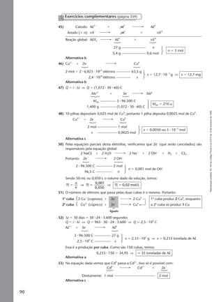 Reproduçãoproibida.Art.184doCódigoPenaleLei9.610de19defevereirode1998.
90
45) Catodo: Al3ϩ
ϩ neϪ
Al0
Anodo (ϫ n): nXϪ
neϪ
ϩ nX0
Reação global: AlXn Al0
ϩ nX0
27 g n
5,4 g 0,6 mol
n ϭ 3 mol
Alternativa b
46) Cu2ϩ
ϩ 2eϪ
Cu0
2 mol ϭ 2 ⅐ 6,023 ⅐ 1023
elétrons 63,5 g
2,4 ⅐ 1020
elétrons x
x ϭ 12,7 ⅐ 10Ϫ3
g ⇒ x ϭ 12,7 mg
Alternativa b
47) Q ϭ i ⅐ ∆t ⇒ Q ϭ (1,072 ⅐ 30 ⅐ 60) C
Exercícios complementares (página 359)
48) 10 pilhas depositam 0,025 mol de Cu0
; portanto 1 pilha deposita 0,0025 mol de Cu0
.
Me3ϩ
ϩ 3eϪ
Me0
MMe 3 ⅐ 96.500 C
1,400 g (1,072 ⅐ 30 ⅐ 60) C
MMe ϭ 210 u
Alternativa c
50) Pelas equações parciais desta eletrólise, verificamos que 2eϪ
(que serão cancelados) são
responsáveis pela equação global:
2 NaCl ϩ 2 H2O 2 Naϩ
ϩ 2 OHϪ
ϩ H2 ϩ Cl2
Cu2ϩ
ϩ 2eϪ
Cu0
2 mol 1 mol
x 0,0025 mol
x ϭ 0,0050 ou 5 ⅐ 10Ϫ3
mol
Portanto: 2eϪ
2 OHϪ
2 ⅐ 96.500 C 2 mol
96,5 C n
n ϭ 0,001 mol de OHϪ
Sendo 50 mL ou 0,050 L o volume dado da solução, temos:
M M M
0,001
0,050
0,02 mol/Lϭ ϭ ϭ
n
V
⇒ ⇒
51) O número de elétrons que passa pelas duas cubas é o mesmo. Portanto:
52) ∆t ϭ 30 dias ϭ 30 ⅐ 24 ⅐ 3.600 segundos
Q ϭ i ⅐ ∆t ⇒ Q ϭ 965 ⅐ 30 ⅐ 24 ⅐ 3.600 ⇒ Q q 2,5 ⅐ 109
C
1a
cuba 2 Cuϩ
(cuproso) ϩ 2eϪ
2 Cu0
1a
cuba produz 2 Cu0
, enquanto
2a
cuba Cu2ϩ
(cúprico) ϩ 2eϪ
Cu0
a 2a
cuba só produz 1 Cu
Iguais
Al3ϩ
ϩ 3eϪ
Al0
3 ⅐ 96.500 C 27 g
2,5 ⅐ 109
C x
x ϭ 2,33 ⅐ 105
g ⇒ x ϭ 0,233 tonelada de Al
Essa é a produção por cuba. Como são 150 cubas, temos:
0,233 ⅐ 150 ϭ 34,95 ⇒ q 35 toneladas de Al
Alternativa a
53) Na equação dada vemos que Cd0
passa a Cd2ϩ
. Isso só é possível com:
Cd0
Cd2ϩ
ϩ 2eϪ
Diretamente: 1 mol 2 mol
Alternativa c
Manual G-QF2-PNLEM NOVO 14/7/05, 19:2190
 