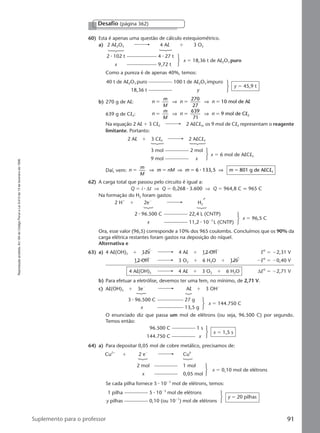 Reproduçãoproibida.Art.184doCódigoPenaleLei9.610de19defevereirode1998.
91Suplemento para o professor
60) Esta é apenas uma questão de cálculo estequiométrico.
a) 2 Al2O3 4 Al ϩ 3 O2
2 ⅐ 102 t 4 ⅐ 27 t
x 9,72 t
x ϭ 18,36 t de Al2O3 puro
Como a pureza é de apenas 40%, temos:
Desafio (página 362)
b) 270 g de Al: n
m
M
n n
270
27
10 mol de Aϭ ϭ ϭ⇒ ⇒ l
639 g de Cl2: n
m
M
n n
639
71
9 mol de C 2ϭ ϭ ϭ⇒ ⇒ l
Na equação 2 Al ϩ 3 Cl2 2 AlCl3, os 9 mol de Cl2 representam o reagente
limitante. Portanto:
40 t de Al2O3 puro 100 t de Al2O3 impuro
18,36 t y
y ϭ 45,9 t
Daí, vem: n
m
M
m nM m m6 133,5 801 g de A C 3ϭ ϭ ϭ ϭ⇒ ⇒ ⇒⅐ l l
62) A carga total que passou pelo circuito é igual a:
Q ϭ i ⅐ ∆t ⇒ Q ϭ 0,268 ⅐ 3.600 ⇒ Q ϭ 964,8 C q 965 C
Na formação do H2 foram gastos:
2 Al ϩ 3 Cl2 2 AlCl3
3 mol 2 mol
9 mol x
x ϭ 6 mol de AlCl3
Ora, esse valor (96,5) corresponde a 10% dos 965 coulombs. Concluímos que os 90% da
carga elétrica restantes foram gastos na deposição do níquel.
Alternativa e
63) a) 4 Al(OH)3 ϩ 12eϪ
4 Al ϩ 12 OHϪ
E0
ϭ Ϫ2,31 V
12 OHϪ
3 O2 ϩ 6 H2O ϩ 12eϪ
ϪE0
ϭ Ϫ0,40 V
4 Al(OH)3 4 Al ϩ 3 O2 ϩ 6 H2O ∆E0
ϭ Ϫ2,71 V
b) Para efetuar a eletrólise, devemos ter uma fem, no mínimo, de 2,71 V.
c) Al(OH)3 ϩ 3eϪ
Al ϩ 3 OHϪ
3 ⅐ 96.500 C 27 g
x 13,5 g
x ϭ 144.750 C
O enunciado diz que passa um mol de elétrons (ou seja, 96.500 C) por segundo.
Temos então:
2 Hϩ
ϩ 2eϪ
H2
2 ⅐ 96.500 C 22,4 L (CNTP)
x 11,2 ⅐ 10Ϫ3
L (CNTP)
x ϭ 96,5 C
1 pilha 5 ⅐ 10Ϫ3
mol de elétrons
y pilhas 0,10 (ou 10Ϫ1
) mol de elétrons
y ϭ 20 pilhas
96.500 C 1 s
144.750 C x
x ϭ 1,5 s
64) a) Para depositar 0,05 mol de cobre metálico, precisamos de:
Cu2ϩ
ϩ 2 eϪ
Cu0
2 mol 1 mol
x 0,05 mol
x ϭ 0,10 mol de elétrons
Se cada pilha fornece 5 ⅐ 10Ϫ3
mol de elétrons, temos:
Manual G-QF2-PNLEM NOVO 14/6/05, 17:0491
 
