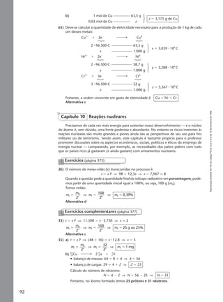 Reproduçãoproibida.Art.184doCódigoPenaleLei9.610de19defevereirode1998.
92
65) Deve-se calcular a quantidade de eletricidade necessária para a produção de 1 kg de cada
um desses metais:
b) 1 mol de Cu 63,5 g
0,05 mol de Cu z
z ϭ 3,175 g de Cu
Portanto, a ordem crescente em gasto de eletricidade é: Cu Ͻ Ni Ͻ Cr
Alternativa c
Cu2ϩ
ϩ 2eϪ
Cu0
2 ⅐ 96.500 C 63,5 g
x 1.000 g
x ϭ 3,039 ⅐ 106
C
Ni2ϩ
ϩ 2eϪ
Ni0
2 ⅐ 96.500 C 58,7 g
y 1.000 g
y ϭ 3,288 ⅐ 106
C
Cr3ϩ
ϩ 3eϪ
Cr0
3 ⅐ 96.500 C 52 g
z 1.000 g
z ϭ 5,567 ⅐ 106
C
Precisamos de cada vez mais energia para sustentar nosso desenvolvimento — e o núcleo
do átomo é, sem dúvida, uma fonte poderosa e abundante. No entanto os riscos inerentes às
reações nucleares são muito grandes e piores ainda são as perspectivas de seu uso para fins
militares ou de terrorismo. Sendo assim, este capítulo é bastante propício para o professor
promover discussões sobre os aspectos econômicos, sociais, políticos e éticos do emprego de
energia nuclear — comparando, por exemplo, as necessidades dos países pobres com tudo
que os países ricos já gastaram (e ainda gastam) com armamentos nucleares.
Capítulo 10 Reações nucleares
Exercícios (página 375)
26) O número de meias-vidas (x) transcorridas no processo é:
t ϭ x P ⇒ 98 ϭ 12,3x ⇒ x ϭ 7,967 q 8
Quando a questão pede a quantidade final do isótopo radioativo em porcentagem, pode-
mos partir de uma quantidade inicial igual a 100%, ou seja, 100 g (m0).
Temos então:
m
m
m mxf
0
f 8 f
2
100
2
0,39%ϭ ϭ ϭ⇒ ⇒
Alternativa d
33) t ϭ x P ⇒ 11.500 ϭ x ⅐ 5.730 ⇒ x q 2
m
m
m mxf
0
f 2 f
2
100
2
25 g ou 25%ϭ ϭ ϭ⇒ ⇒
Alternativa c
35) a) t ϭ x P ⇒ (48 ϩ 16) ϭ x ⅐ 12,8 ⇒ x ϭ 5
m
m
m mxf
0
f 5 f
2
32
2
1 mgϭ ϭ ϭ⇒ ⇒
b) 64
29Cu 2 4
2α ϩ A
ZX
• balanço de massas: 64 ϭ 8 ϩ A ⇒ A ϭ 56
• balanço de cargas: 29 ϭ 4 ϩ Z ⇒ Z ϭ 25
Cálculo do número de nêutrons:
N ϭ A Ϫ Z ⇒ N ϭ 56 Ϫ 25 ⇒ N ϭ 31
Portanto, no átomo formado temos 25 prótons e 31 nêutrons.
Exercícios complementares (página 377)
Manual G-QF2-PNLEM NOVO 14/6/05, 17:0492
 