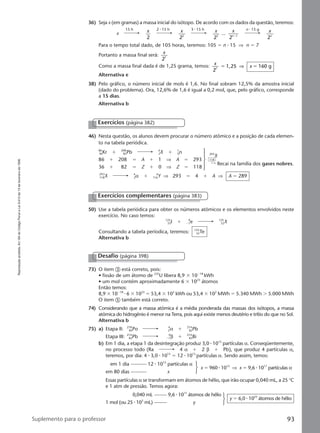Reproduçãoproibida.Art.184doCódigoPenaleLei9.610de19defevereirode1998.
93Suplemento para o professor
36) Seja x (em gramas) a massa inicial do isótopo. De acordo com os dados da questão, teremos:
Para o tempo total dado, de 105 horas, teremos: 105 ϭ n ⅐ 15 ⇒ n ϭ 7
Portanto a massa final será:
x
27
Como a massa final dada é de 1,25 grama, temos: x
x
2
1,25 160 g7
ϭ ϭ⇒
Alternativa e
38) Pelo gráfico, o número inicial de mols é 1,6. No final sobram 12,5% da amostra inicial
(dado do problema). Ora, 12,6% de 1,6 é igual a 0,2 mol, que, pelo gráfico, corresponde
a 15 dias.
Alternativa b
15 h 2 ⅐ 15 h 3 ⅐ 15 h n ⅐ 15 g
x x
2
x
22
x
23
... x
n
2 1Ϫ
x
n
2
Exercícios (página 382)
46) Nesta questão, os alunos devem procurar o número atômico e a posição de cada elemen-
to na tabela periódica.
50) Use a tabela periódica para obter os números atômicos e os elementos envolvidos neste
exercício. No caso temos:
125
53I ϩ Ϫ1
0
e 125
52X
Consultando a tabela períodica, teremos: 125
52Te
Alternativa b
86
36Kr ϩ 208
82Pb A
ZX ϩ 1
0n
86 ϩ 208 ϭ A ϩ 1 ⇒ A ϭ 293
36 ϩ 82 ϭ Z ϩ 0 ⇒ Z ϭ 118
1
2
1
9
8
3
X 4
2α ϩ 116
A
Y ⇒ 293 ϭ 4 ϩ A ⇒ A ϭ 289
293
X
118
Recai na família dos gases nobres.
Exercícios complementares (página 383)
73) O item ቤ está correto, pois:
• fissão de um átomo de 235
U libera 8,9 ϫ 10Ϫ18
kWh
• um mol contém aproximadamente 6 ϫ 1023
átomos
Então temos:
8,9 ϫ 10Ϫ18
⅐ 6 ϫ 1023
ϭ 53,4 ϫ 105
kWh ou 53,4 ϫ 102
MWh ϭ 5.340 MWh Ͼ 5.000 MWh
O item ቦ também está correto.
74) Considerando que a massa atômica é a média ponderada das massas dos isótopos, a massa
atômica do hidrogênio é menor na Terra, pois aqui existe menos deutério e trítio do que no Sol.
Alternativa b
75) a) Etapa II: 218
84Po 2
4
α ϩ 214
82Pb
Etapa III: 214
82Pb Ϫ1
0
β ϩ 214
83Bi
b) Em 1 dia, a etapa 1 da desintegração produz 3,0 ⅐ 1015
partículas α. Conseqüentemente,
no processo todo (Ra 4 α ϩ 2 β ϩ Pb), que produz 4 partículas α,
teremos, por dia: 4 ⅐ 3,0 ⅐ 1015
ϭ 12 ⅐ 1015
partículas α. Sendo assim, temos:
em 1 dia 12 ⅐ 1015
partículas α
em 80 dias x
x ϭ 960 ⅐ 1015
⇒ x ϭ 9,6 ⅐ 1017
partículas α
Essas partículas α se transformam em átomos de hélio, que irão ocupar 0,040 mL, a 25 °C
e 1 atm de pressão. Temos agora:
0,040 mL 9,6 ⅐ 1017
átomos de hélio
1 mol (ou 25 ⅐ 103
mL) y
y ϭ 6,0 ⅐ 1023
átomos de hélio
Desafio (página 398)
Manual G-QF2-PNLEM NOVO 14/6/05, 17:0493
 
