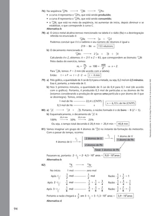 Reproduçãoproibida.Art.184doCódigoPenaleLei9.610de19defevereirode1998.
94
76) Na seqüência 210
82Pb 210
83Bi 210
84Po:
• a curva A representa o 210
84Po, que está sendo produzido;
• a curva B representa o 210
82Pb, que está sendo consumido;
• o 210
83Bi, que está no meio da seqüência, irá aumentar de início, depois diminuir e se
estabilizar, o que corresponde à curva C.
Alternativa b
78) a) O único metal alcalino-terroso mencionado na tabela é o rádio (Ra) e a desintegração
referida no enunciado é:
223
88Ra 4
2α ϩ 219
86X
Podemos concluir que X é o radônio e seu número de nêutrons é igual a
219 Ϫ 86 ⇒ 133 nêutrons
b) O decaimento mencionado é:
219
86Rn 2 4
2α ϩ Ϫ1
0
β ϩ A
ZX
Calculando A e Z, obtemos: A ϭ 211 e Z ϭ 83, que correspondem ao bismuto: 211
83Bi
Pelos dados do exercício, temos:
m
m
xx xf
0
2
100
400
2
2ϭ ϭ ϭ⇒ ⇒
Para 211
83Bi, temos: P ϭ 2 min (de acordo com a tabela)
Então: t ϭ x P ⇒ t ϭ 2 ⅐ 2 ⇒ t ϭ 4 min
79) a) Pelo gráfico, a quantidade de X cai de 0,4 para a metade, ou seja, 0,2 mol em 2,5 minutos.
Essa é, portanto, a meia-vida de X.
b) Nos 5 primeiros minutos, a quantidade de X cai de 0,4 para 0,1 mol (de acordo
com o gráfico). Portanto, é produzido 0,3 mol de partículas α ou átomos de He
(estamos considerando a produção de apenas uma partícula α por átomo de X que
se desintegra). Temos, então:
1 mol de He 22,4 L (CNTP)
0,3 mol de He x
x ϭ 6,72 L de He (CNTP)
80) a) 11
6C 11
5X ϩ ϩ1
0
β. Portanto, o núcleo formado é o do boro Ϫ B (Z ϭ 5).
b) Esquematicamente, o decaimento do 11
6C é:
20,4 min 20,4 min
100% 50% 25%
Ou seja, o tempo total decorrido é 20,4 min ϩ 20,4 min ϭ 40,8 min
81) Vamos imaginar um grupo de 4 átomos de 238
92U no instante da formação do meteorito.
Com o passar do tempo, ocorreu:
Passaram-se, portanto: 2 2 4,5 10 anos 9,0 10 anos1
2
9 9
⅐ ⅐ ⅐ ⅐t ϭ ϭ
Alternativa b
82) 40
K 40
Ar
No início: 1 mol zero mol
Após t 1
2
:
1
2
mol
1
2
mol Razão:
1
2
1
2
19 ϭ
Após 2 :1
2
⅐ t
1
4
mol
1
2
1
4
3
4
ϩ ϭ Razão:
1
4
3
4
1
3
9 ϭ
Após 3 :1
2
⅐ t
1
8
mol
3
4
1
8
7
8
ϩ ϭ Razão:
1
2
7
8
1
7
9 ϭ
Portanto a razão chegará a
1
7
em 3 3 1,3 10 anos 3,9 10 anos1
2
9 9
⅐ ⅐ ⅐ ⅐t ϭ ϭ
Alternativa d
2 átomos de U
1 átomo de U
2 átomos de Pb
1 átomo de Pb
4 átomos de U
Total: 3 átomos de Pb
t1
2
t1
2
Manual G-QF2-PNLEM NOVO 14/7/05, 19:2294
 