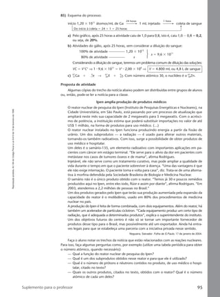 Reproduçãoproibida.Art.184doCódigoPenaleLei9.610de19defevereirode1998.
95Suplemento para o professor
85) Esquema do processo:
a) Pelo gráfico, após 25 horas a atividade caiu de 1,0 para 0,8, isto é, caiu 1,0 Ϫ 0,8 ϭ 0,2,
ou seja, de 20%.
b) Atividades do gálio, após 25 horas, sem considerar a diluição do sangue:
100% de atividade 1,20 ϫ 1012
80% de atividade x
x ϭ 9,6 ϫ 1011
Considerando a diluição do sangue, teremos um problema comum de diluição das soluções:
VC ϭ V‘C‘ ⇒ 1 ⅐ 9,6 ϫ 1011
ϭ V‘ ⅐ 2,00 ϫ 108
⇒ V ϭ 4.800 mL ou 4,8 L de sangue
c) 67
31Ga ϩ Ϫ1
0
e → 67
30X ϩ 0
0γ. Com número atômico 30, o nuclídeo é o 67
30Zn.
Proposta de atividade
Algumas cópias do trecho da notícia abaixo podem ser distribuídas entre grupos de alunos
ou, então, pode-se ler a notícia para a classe.
Ipen amplia produção de produtos médicos
O reator nuclear de pesquisa do Ipen (Instituto de Pesquisas Energéticas e Nucleares), na
Cidade Universitária, em São Paulo, está passando por um processo de atualização que
ampliará neste mês sua capacidade de 2 megawatts para 5 megawatts. Com o acrésci-
mo de potência, a instituição estima que poderá substituir importações no valor de até
US$ 1 milhão, na forma de produtos para uso médico. (...)
O reator nuclear instalado no Ipen funciona produzindo energia a partir da fissão de
urânio. Um dos subprodutos — a radiação — é usado para alterar outros materiais,
tornando-os também radioativos. Com isso, surge a possibilidade de obter produtos de
uso médico e hospitalar.
Um deles é o samário-135, um elemento radioativo com importantes aplicações em pa-
cientes com câncer em estágio terminal. “Ele serve para o alívio da dor em pacientes com
metástase nos casos de tumores ósseos e de mama”, afirma Rodrigues.
Injetável, ele não serve como um tratamento curativo, mas pode ampliar a qualidade de
vida durante o tempo em que o paciente sobreviver à doença. “Uma das vantagens é que
ele não exige internação. O paciente toma e volta para casa”, diz. Trata-se de uma alterna-
tiva à morfina defendida pela Sociedade Brasileira de Biologia e Medicina Nuclear.
O samário não é o único produto obtido com o reator. “Temos já 30 e poucos remédios
produzidos aqui no Ipen, entre eles iodo, flúor e assim por diante”, afirma Rodrigues. “Em
2003, atendemos a 2,2 milhões de pessoas no Brasil.”
Um dos produtos gerados pelo Ipen que terão sua produção aumentada pela expansão da
capacidade do reator é o molibdênio, usado em 80% dos procedimentos de medicina
nuclear no país.
A produção do Ipen é feita de forma combinada, com dois equipamentos. Além do reator, há
também um acelerador de partículas ciclotron. “Cada equipamento produz um certo tipo de
radiação, que é adequada a determinados produtos”, explica o superintendente do instituto.
Um dos objetivos futuros do centro é não só se tornar um importante fornecedor de
produtos desse tipo para o Brasil, mas possivelmente até um exportador. Ainda há entra-
ves legais para que se estabeleça uma parceria com a iniciativa privada nesse sentido.
Nogueira, Salvador. Folha de S.Paulo, 17 de janeiro de 2004.
Faça o aluno notar os trechos da notícia que estão relacionados com as reações nucleares.
Para isso, faça algumas perguntas como, por exemplo (utilize uma tabela periódica para obter
o número atômico, quando necessário):
— Qual a função do reator nuclear de pesquisa do Ipen?
— Qual é um dos subprodutos obtidos nesse reator e para que ele é utilizado?
— Qual é o número de prótons e nêutrons contidos no produto, de uso médico e hospi-
talar, citado no texto?
— Quais os outros produtos, citados no texto, obtidos com o reator? Qual é o número
atômico de cada um deles?
início 1,20 ϫ 1012
átomos/mL de Ga 1 mL injetado coleta de sangue
24 horas 1 hora
Do início à coleta ϭ 24 ϩ 1 ϭ 25 horas
Manual G-QF2-PNLEM NOVO 14/6/05, 17:0595
 