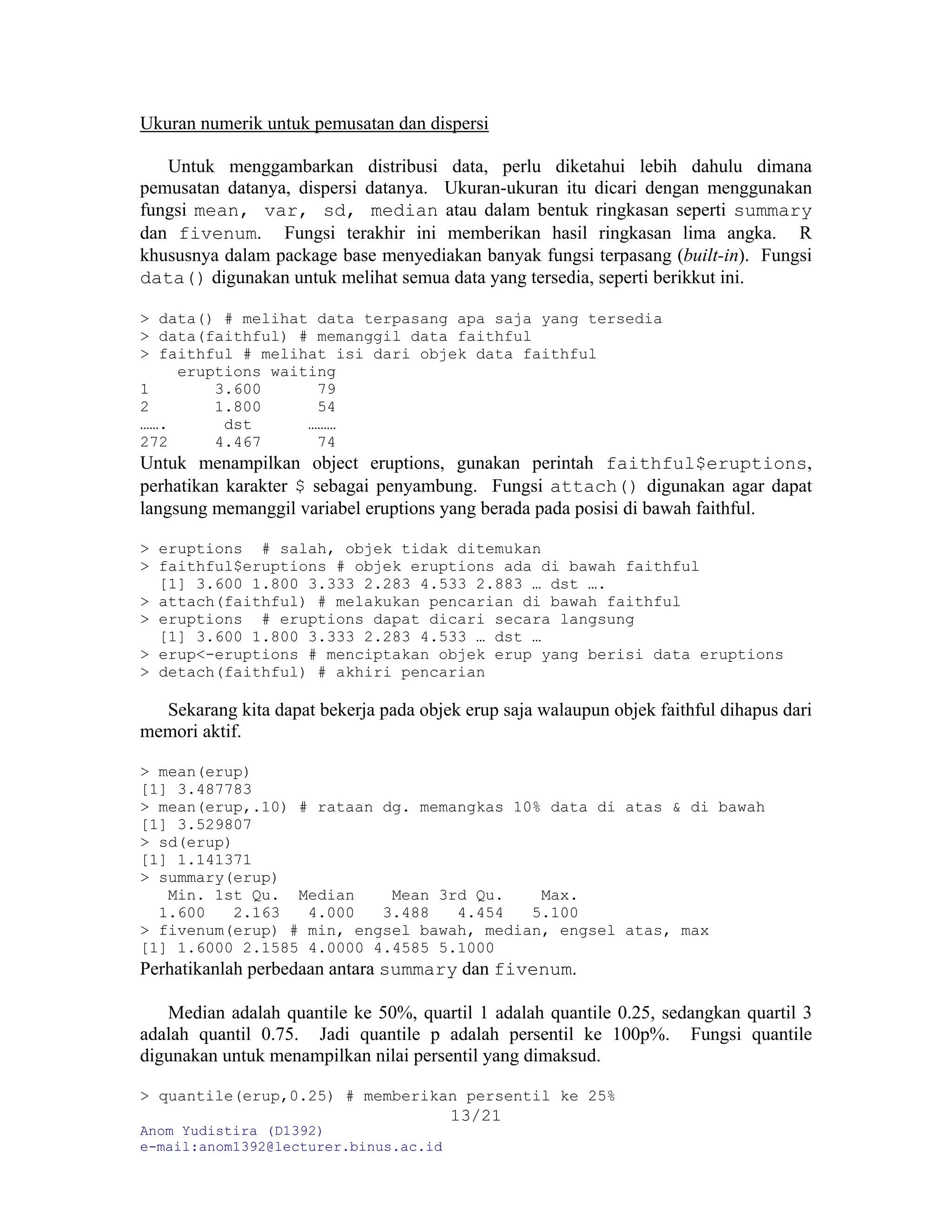 Anom Yudistira (D1392)
e-mail:anom1392@lecturer.binus.ac.id
13/21
Ukuran numerik untuk pemusatan dan dispersi
Untuk menggambarkan distribusi data, perlu diketahui lebih dahulu dimana
pemusatan datanya, dispersi datanya. Ukuran-ukuran itu dicari dengan menggunakan
fungsi mean, var, sd, median atau dalam bentuk ringkasan seperti summary
dan fivenum. Fungsi terakhir ini memberikan hasil ringkasan lima angka. R
khususnya dalam package base menyediakan banyak fungsi terpasang (built-in). Fungsi
data() digunakan untuk melihat semua data yang tersedia, seperti berikkut ini.
> data() # melihat data terpasang apa saja yang tersedia
> data(faithful) # memanggil data faithful
> faithful # melihat isi dari objek data faithful
eruptions waiting
1 3.600 79
2 1.800 54
……. dst ………
272 4.467 74
Untuk menampilkan object eruptions, gunakan perintah faithful$eruptions,
perhatikan karakter $ sebagai penyambung. Fungsi attach() digunakan agar dapat
langsung memanggil variabel eruptions yang berada pada posisi di bawah faithful.
> eruptions # salah, objek tidak ditemukan
> faithful$eruptions # objek eruptions ada di bawah faithful
[1] 3.600 1.800 3.333 2.283 4.533 2.883 … dst ….
> attach(faithful) # melakukan pencarian di bawah faithful
> eruptions # eruptions dapat dicari secara langsung
[1] 3.600 1.800 3.333 2.283 4.533 … dst …
> erup<-eruptions # menciptakan objek erup yang berisi data eruptions
> detach(faithful) # akhiri pencarian
Sekarang kita dapat bekerja pada objek erup saja walaupun objek faithful dihapus dari
memori aktif.
> mean(erup)
[1] 3.487783
> mean(erup,.10) # rataan dg. memangkas 10% data di atas & di bawah
[1] 3.529807
> sd(erup)
[1] 1.141371
> summary(erup)
Min. 1st Qu. Median Mean 3rd Qu. Max.
1.600 2.163 4.000 3.488 4.454 5.100
> fivenum(erup) # min, engsel bawah, median, engsel atas, max
[1] 1.6000 2.1585 4.0000 4.4585 5.1000
Perhatikanlah perbedaan antara summary dan fivenum.
Median adalah quantile ke 50%, quartil 1 adalah quantile 0.25, sedangkan quartil 3
adalah quantil 0.75. Jadi quantile p adalah persentil ke 100p%. Fungsi quantile
digunakan untuk menampilkan nilai persentil yang dimaksud.
> quantile(erup,0.25) # memberikan persentil ke 25%
 