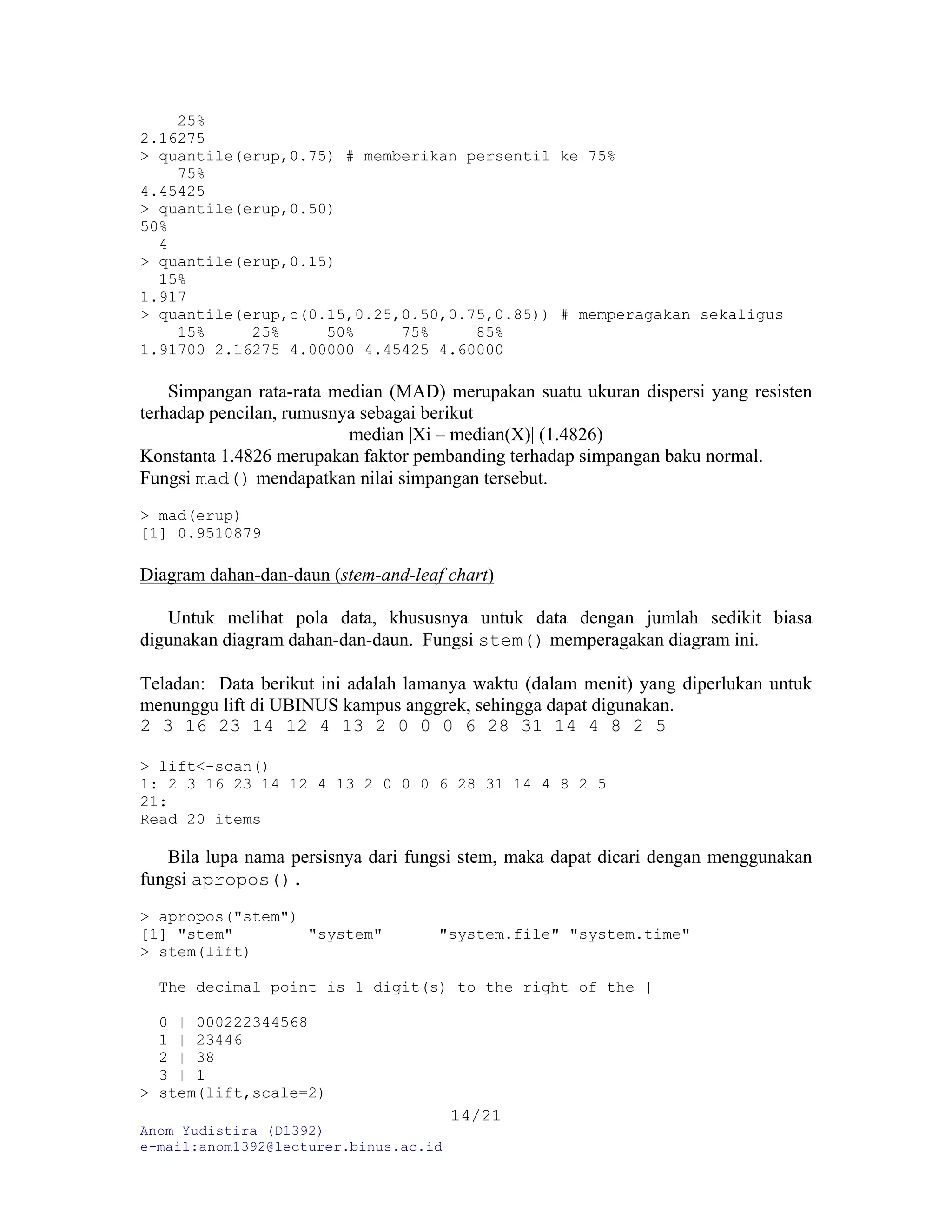 Anom Yudistira (D1392)
e-mail:anom1392@lecturer.binus.ac.id
14/21
25%
2.16275
> quantile(erup,0.75) # memberikan persentil ke 75%
75%
4.45425
> quantile(erup,0.50)
50%
4
> quantile(erup,0.15)
15%
1.917
> quantile(erup,c(0.15,0.25,0.50,0.75,0.85)) # memperagakan sekaligus
15% 25% 50% 75% 85%
1.91700 2.16275 4.00000 4.45425 4.60000
Simpangan rata-rata median (MAD) merupakan suatu ukuran dispersi yang resisten
terhadap pencilan, rumusnya sebagai berikut
median |Xi – median(X)| (1.4826)
Konstanta 1.4826 merupakan faktor pembanding terhadap simpangan baku normal.
Fungsi mad() mendapatkan nilai simpangan tersebut.
> mad(erup)
[1] 0.9510879
Diagram dahan-dan-daun (stem-and-leaf chart)
Untuk melihat pola data, khususnya untuk data dengan jumlah sedikit biasa
digunakan diagram dahan-dan-daun. Fungsi stem() memperagakan diagram ini.
Teladan: Data berikut ini adalah lamanya waktu (dalam menit) yang diperlukan untuk
menunggu lift di UBINUS kampus anggrek, sehingga dapat digunakan.
2 3 16 23 14 12 4 13 2 0 0 0 6 28 31 14 4 8 2 5
> lift<-scan()
1: 2 3 16 23 14 12 4 13 2 0 0 0 6 28 31 14 4 8 2 5
21:
Read 20 items
Bila lupa nama persisnya dari fungsi stem, maka dapat dicari dengan menggunakan
fungsi apropos().
> apropos("stem")
[1] "stem" "system" "system.file" "system.time"
> stem(lift)
The decimal point is 1 digit(s) to the right of the |
0 | 000222344568
1 | 23446
2 | 38
3 | 1
> stem(lift,scale=2)
 