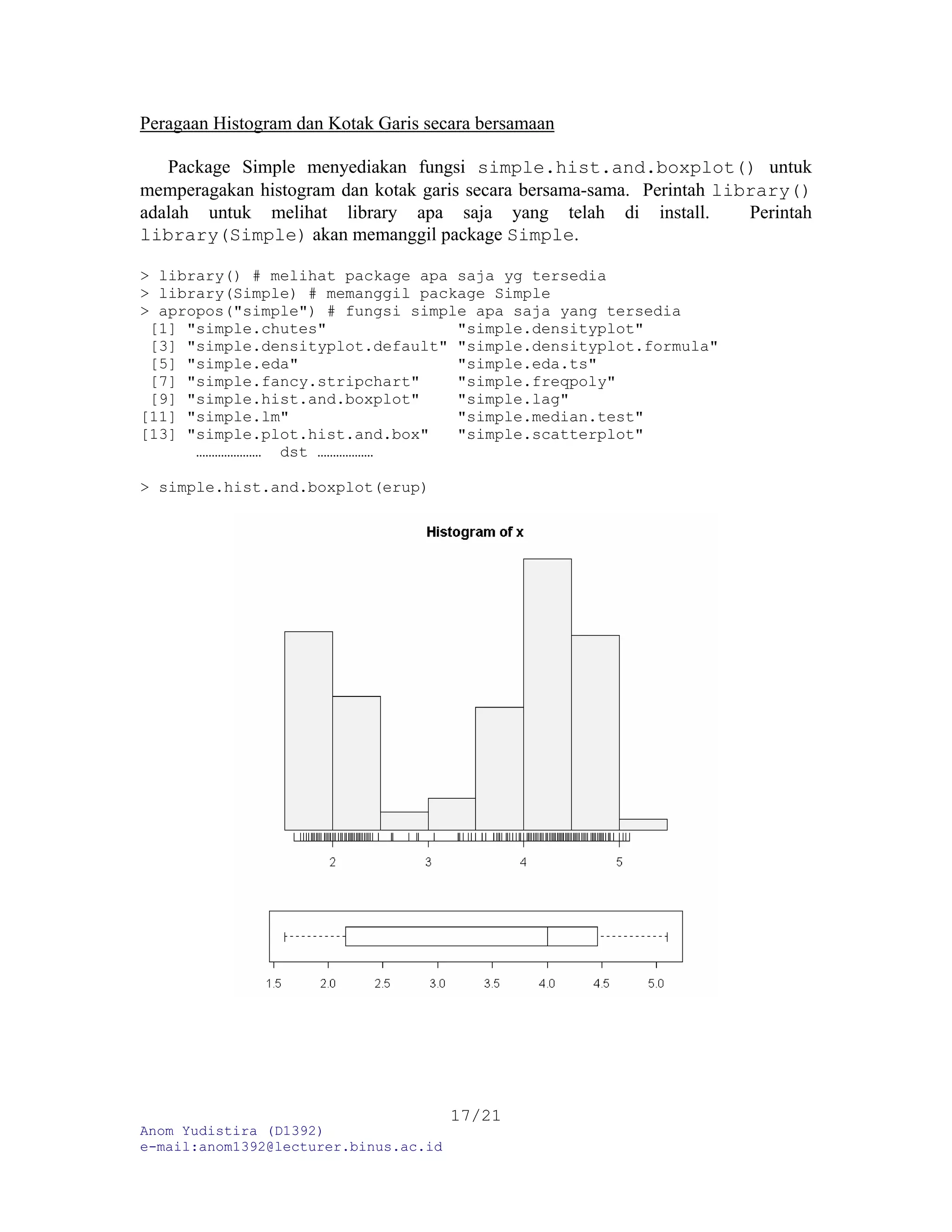 Peragaan Histogram dan Kotak Garis secara bersamaan
Package Simple menyediakan fungsi simple.hist.and.boxplot() untuk
memperagakan histogram dan kotak garis secara bersama-sama. Perintah library()
adalah untuk melihat library apa saja yang telah di install. Perintah
library(Simple) akan memanggil package Simple.
> library() # melihat package apa saja yg tersedia
> library(Simple) # memanggil package Simple
> apropos("simple") # fungsi simple apa saja yang tersedia
[1] "simple.chutes" "simple.densityplot"
[3] "simple.densityplot.default" "simple.densityplot.formula"
[5] "simple.eda" "simple.eda.ts"
[7] "simple.fancy.stripchart" "simple.freqpoly"
[9] "simple.hist.and.boxplot" "simple.lag"
[11] "simple.lm" "simple.median.test"
[13] "simple.plot.hist.and.box" "simple.scatterplot"
………………… dst ………………
> simple.hist.and.boxplot(erup)
Anom Yudistira (D1392)
e-mail:anom1392@lecturer.binus.ac.id
17/21
 