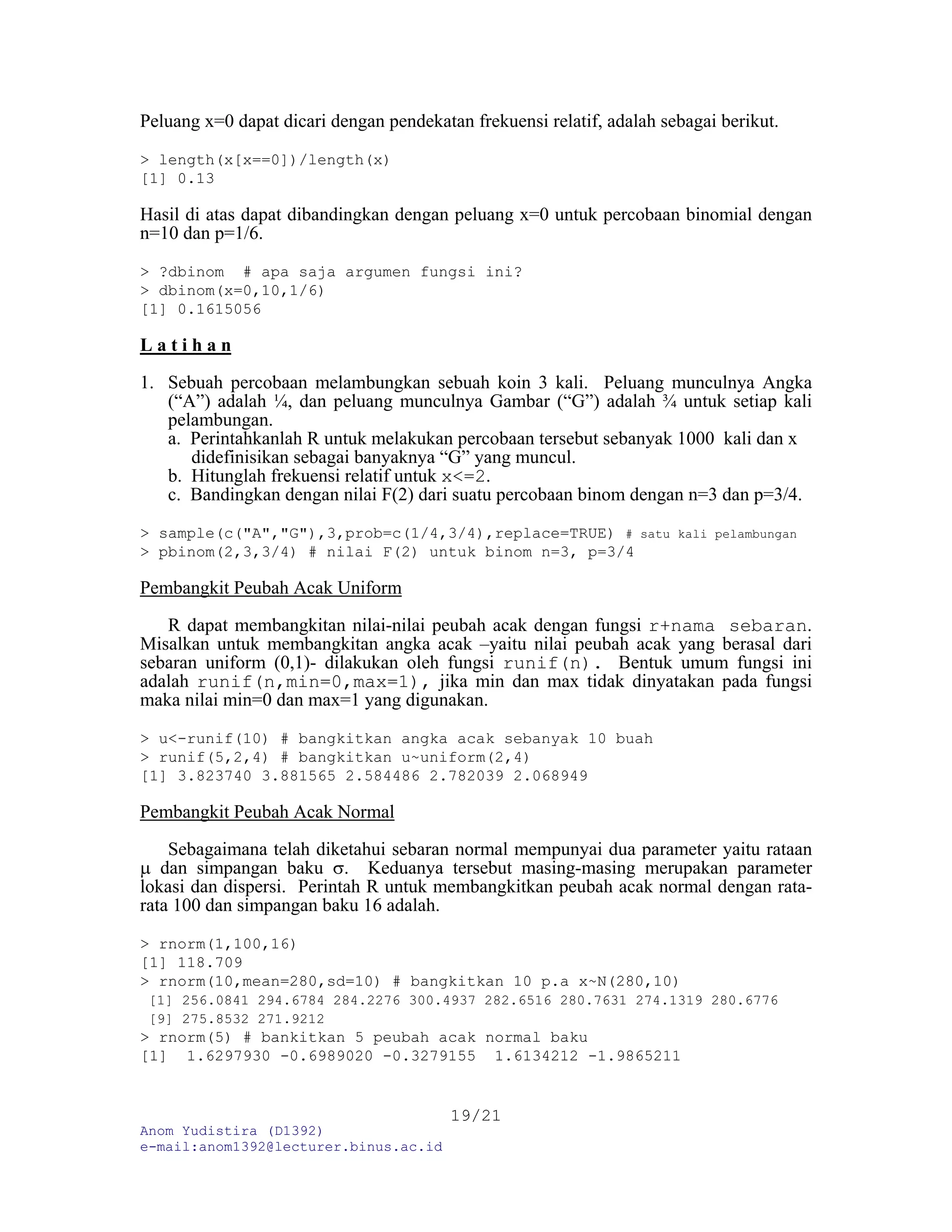 Anom Yudistira (D1392)
e-mail:anom1392@lecturer.binus.ac.id
19/21
Peluang x=0 dapat dicari dengan pendekatan frekuensi relatif, adalah sebagai berikut.
> length(x[x==0])/length(x)
[1] 0.13
Hasil di atas dapat dibandingkan dengan peluang x=0 untuk percobaan binomial dengan
n=10 dan p=1/6.
> ?dbinom # apa saja argumen fungsi ini?
> dbinom(x=0,10,1/6)
[1] 0.1615056
L a t i h a n
1. Sebuah percobaan melambungkan sebuah koin 3 kali. Peluang munculnya Angka
(“A”) adalah ¼, dan peluang munculnya Gambar (“G”) adalah ¾ untuk setiap kali
pelambungan.
a. Perintahkanlah R untuk melakukan percobaan tersebut sebanyak 1000 kali dan x
didefinisikan sebagai banyaknya “G” yang muncul.
b. Hitunglah frekuensi relatif untuk x<=2.
c. Bandingkan dengan nilai F(2) dari suatu percobaan binom dengan n=3 dan p=3/4.
> sample(c("A","G"),3,prob=c(1/4,3/4),replace=TRUE) # satu kali pelambungan
> pbinom(2,3,3/4) # nilai F(2) untuk binom n=3, p=3/4
Pembangkit Peubah Acak Uniform
R dapat membangkitan nilai-nilai peubah acak dengan fungsi r+nama sebaran.
Misalkan untuk membangkitan angka acak –yaitu nilai peubah acak yang berasal dari
sebaran uniform (0,1)- dilakukan oleh fungsi runif(n). Bentuk umum fungsi ini
adalah runif(n,min=0,max=1), jika min dan max tidak dinyatakan pada fungsi
maka nilai min=0 dan max=1 yang digunakan.
> u<-runif(10) # bangkitkan angka acak sebanyak 10 buah
> runif(5,2,4) # bangkitkan u~uniform(2,4)
[1] 3.823740 3.881565 2.584486 2.782039 2.068949
Pembangkit Peubah Acak Normal
Sebagaimana telah diketahui sebaran normal mempunyai dua parameter yaitu rataan
μ dan simpangan baku σ. Keduanya tersebut masing-masing merupakan parameter
lokasi dan dispersi. Perintah R untuk membangkitkan peubah acak normal dengan rata-
rata 100 dan simpangan baku 16 adalah.
> rnorm(1,100,16)
[1] 118.709
> rnorm(10,mean=280,sd=10) # bangkitkan 10 p.a x~N(280,10)
[1] 256.0841 294.6784 284.2276 300.4937 282.6516 280.7631 274.1319 280.6776
[9] 275.8532 271.9212
> rnorm(5) # bankitkan 5 peubah acak normal baku
[1] 1.6297930 -0.6989020 -0.3279155 1.6134212 -1.9865211
 