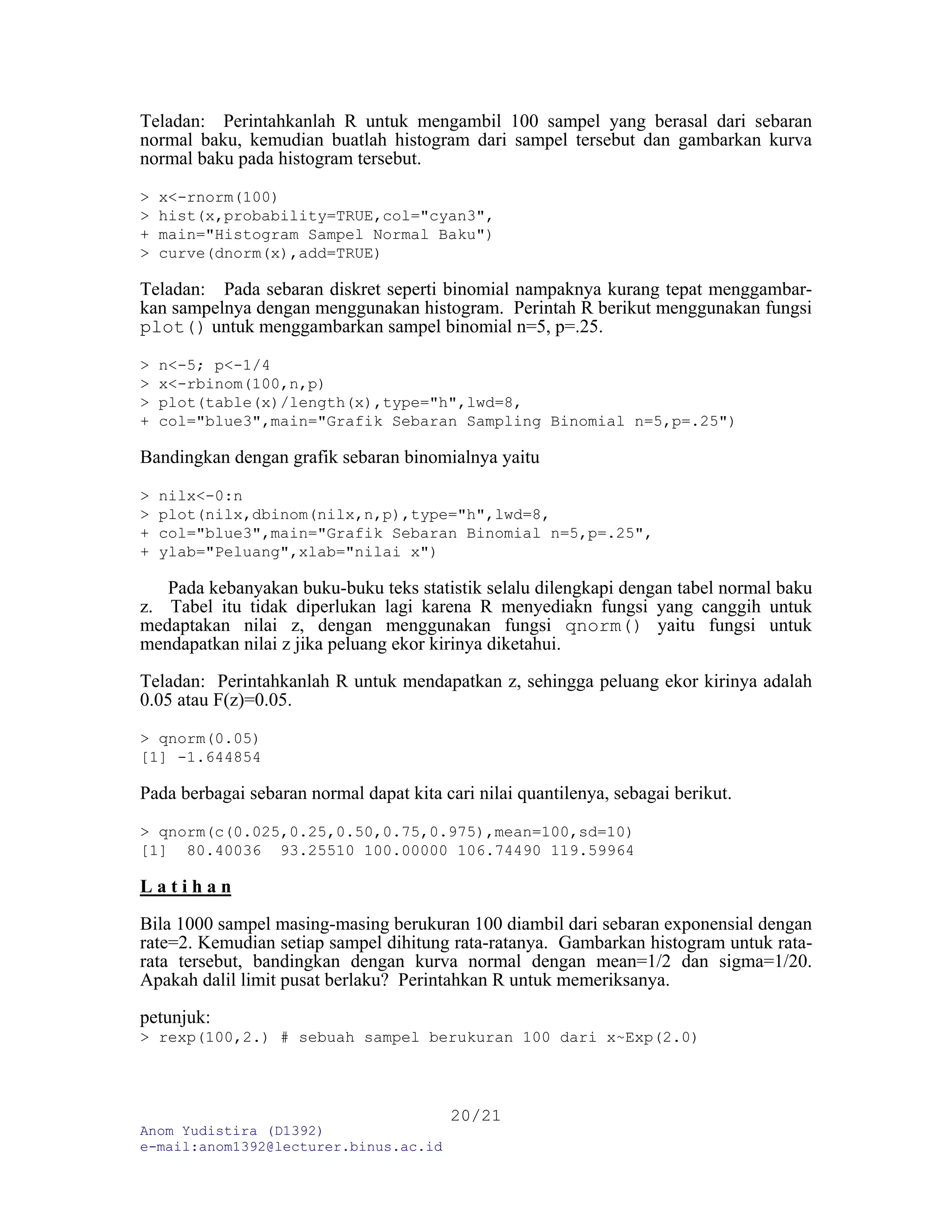 Anom Yudistira (D1392)
e-mail:anom1392@lecturer.binus.ac.id
20/21
Teladan: Perintahkanlah R untuk mengambil 100 sampel yang berasal dari sebaran
normal baku, kemudian buatlah histogram dari sampel tersebut dan gambarkan kurva
normal baku pada histogram tersebut.
> x<-rnorm(100)
> hist(x,probability=TRUE,col="cyan3",
+ main="Histogram Sampel Normal Baku")
> curve(dnorm(x),add=TRUE)
Teladan: Pada sebaran diskret seperti binomial nampaknya kurang tepat menggambar-
kan sampelnya dengan menggunakan histogram. Perintah R berikut menggunakan fungsi
plot() untuk menggambarkan sampel binomial n=5, p=.25.
> n<-5; p<-1/4
> x<-rbinom(100,n,p)
> plot(table(x)/length(x),type="h",lwd=8,
+ col="blue3",main="Grafik Sebaran Sampling Binomial n=5,p=.25")
Bandingkan dengan grafik sebaran binomialnya yaitu
> nilx<-0:n
> plot(nilx,dbinom(nilx,n,p),type="h",lwd=8,
+ col="blue3",main="Grafik Sebaran Binomial n=5,p=.25",
+ ylab="Peluang",xlab="nilai x")
Pada kebanyakan buku-buku teks statistik selalu dilengkapi dengan tabel normal baku
z. Tabel itu tidak diperlukan lagi karena R menyediakn fungsi yang canggih untuk
medaptakan nilai z, dengan menggunakan fungsi qnorm() yaitu fungsi untuk
mendapatkan nilai z jika peluang ekor kirinya diketahui.
Teladan: Perintahkanlah R untuk mendapatkan z, sehingga peluang ekor kirinya adalah
0.05 atau F(z)=0.05.
> qnorm(0.05)
[1] -1.644854
Pada berbagai sebaran normal dapat kita cari nilai quantilenya, sebagai berikut.
> qnorm(c(0.025,0.25,0.50,0.75,0.975),mean=100,sd=10)
[1] 80.40036 93.25510 100.00000 106.74490 119.59964
L a t i h a n
Bila 1000 sampel masing-masing berukuran 100 diambil dari sebaran exponensial dengan
rate=2. Kemudian setiap sampel dihitung rata-ratanya. Gambarkan histogram untuk rata-
rata tersebut, bandingkan dengan kurva normal dengan mean=1/2 dan sigma=1/20.
Apakah dalil limit pusat berlaku? Perintahkan R untuk memeriksanya.
petunjuk:
> rexp(100,2.) # sebuah sampel berukuran 100 dari x~Exp(2.0)
 