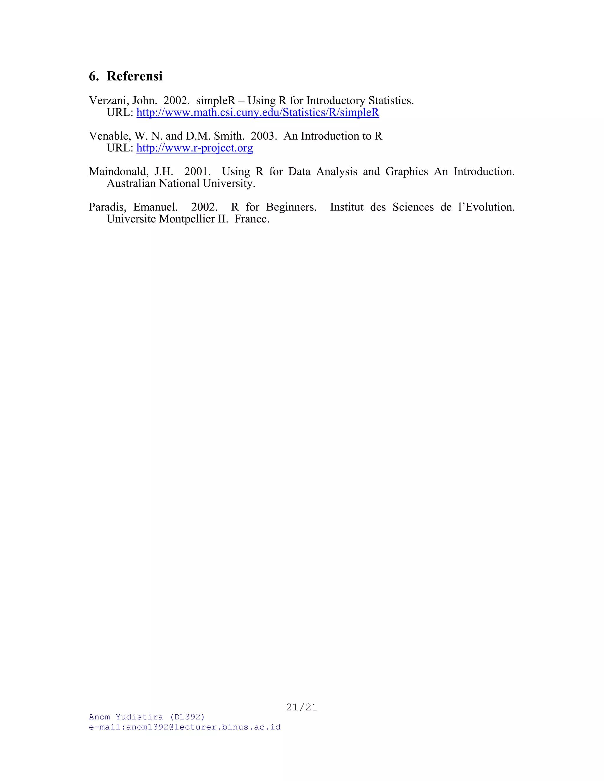Anom Yudistira (D1392)
e-mail:anom1392@lecturer.binus.ac.id
21/21
6. Referensi
Verzani, John. 2002. simpleR – Using R for Introductory Statistics.
URL: http://www.math.csi.cuny.edu/Statistics/R/simpleR
Venable, W. N. and D.M. Smith. 2003. An Introduction to R
URL: http://www.r-project.org
Maindonald, J.H. 2001. Using R for Data Analysis and Graphics An Introduction.
Australian National University.
Paradis, Emanuel. 2002. R for Beginners. Institut des Sciences de l’Evolution.
Universite Montpellier II. France.
 