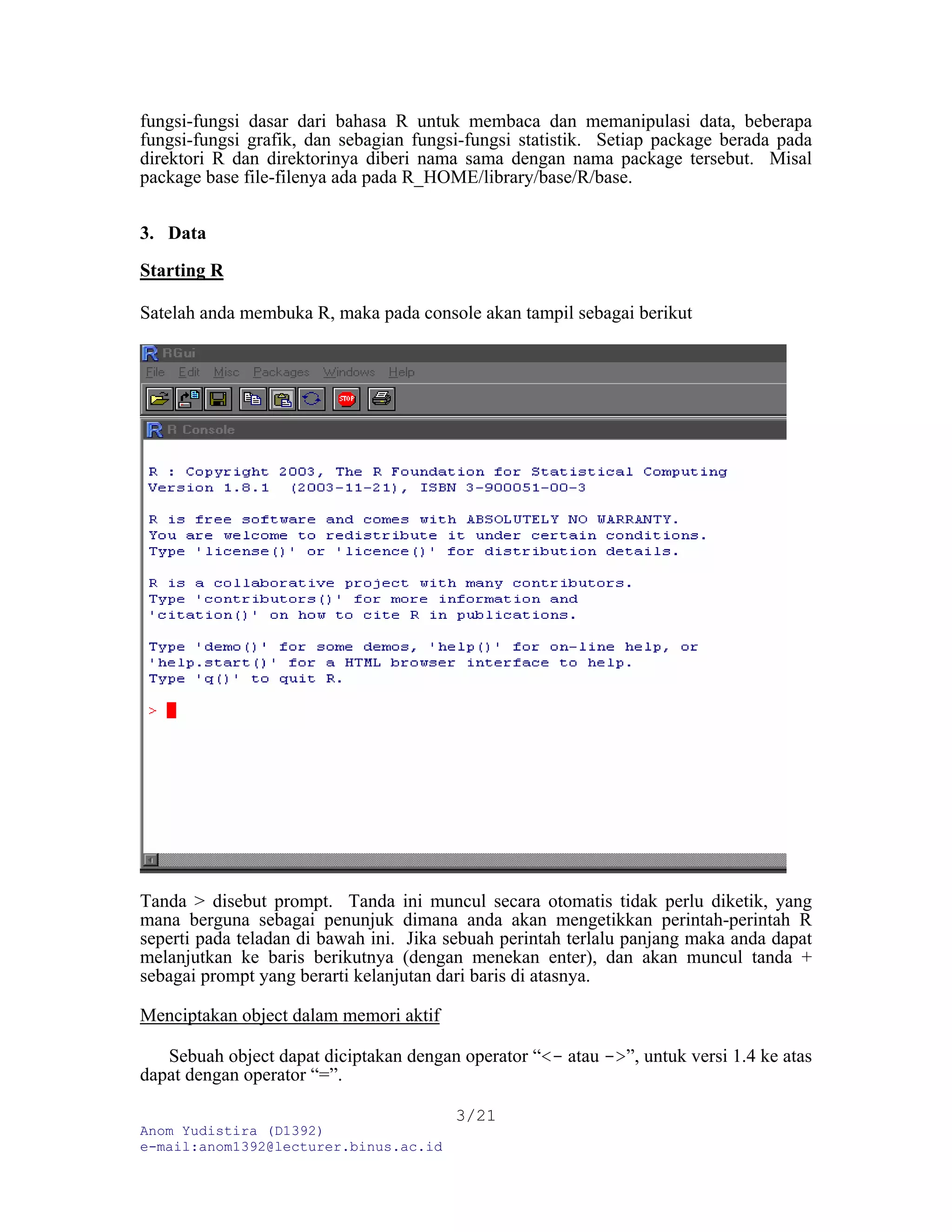fungsi-fungsi dasar dari bahasa R untuk membaca dan memanipulasi data, beberapa
fungsi-fungsi grafik, dan sebagian fungsi-fungsi statistik. Setiap package berada pada
direktori R dan direktorinya diberi nama sama dengan nama package tersebut. Misal
package base file-filenya ada pada R_HOME/library/base/R/base.
3. Data
Starting R
Satelah anda membuka R, maka pada console akan tampil sebagai berikut
Tanda > disebut prompt. Tanda ini muncul secara otomatis tidak perlu diketik, yang
mana berguna sebagai penunjuk dimana anda akan mengetikkan perintah-perintah R
seperti pada teladan di bawah ini. Jika sebuah perintah terlalu panjang maka anda dapat
melanjutkan ke baris berikutnya (dengan menekan enter), dan akan muncul tanda +
sebagai prompt yang berarti kelanjutan dari baris di atasnya.
Menciptakan object dalam memori aktif
Sebuah object dapat diciptakan dengan operator “<- atau ->”, untuk versi 1.4 ke atas
dapat dengan operator “=”.
Anom Yudistira (D1392)
e-mail:anom1392@lecturer.binus.ac.id
3/21
 