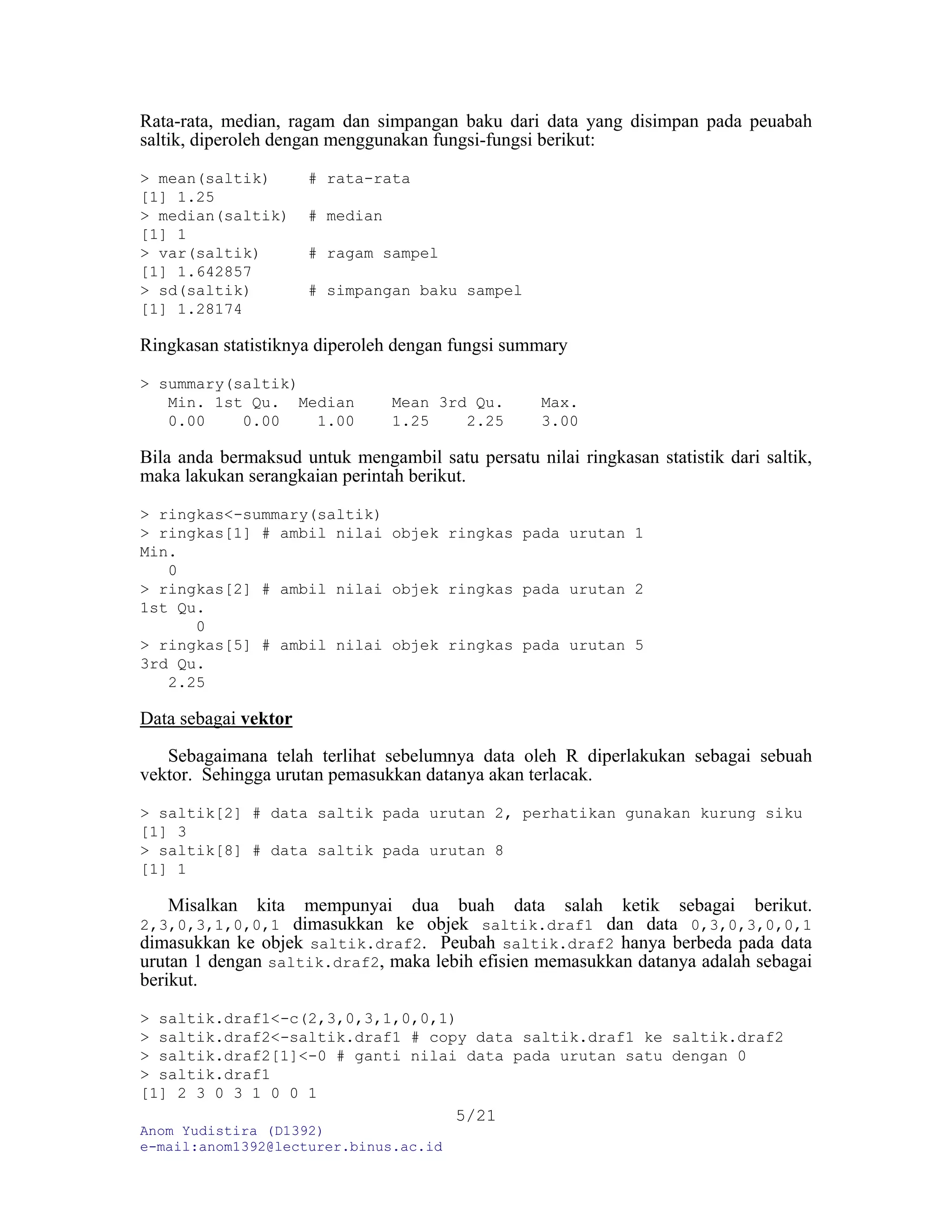 Anom Yudistira (D1392)
e-mail:anom1392@lecturer.binus.ac.id
5/21
Rata-rata, median, ragam dan simpangan baku dari data yang disimpan pada peuabah
saltik, diperoleh dengan menggunakan fungsi-fungsi berikut:
> mean(saltik) # rata-rata
[1] 1.25
> median(saltik) # median
[1] 1
> var(saltik) # ragam sampel
[1] 1.642857
> sd(saltik) # simpangan baku sampel
[1] 1.28174
Ringkasan statistiknya diperoleh dengan fungsi summary
> summary(saltik)
Min. 1st Qu. Median Mean 3rd Qu. Max.
0.00 0.00 1.00 1.25 2.25 3.00
Bila anda bermaksud untuk mengambil satu persatu nilai ringkasan statistik dari saltik,
maka lakukan serangkaian perintah berikut.
> ringkas<-summary(saltik)
> ringkas[1] # ambil nilai objek ringkas pada urutan 1
Min.
0
> ringkas[2] # ambil nilai objek ringkas pada urutan 2
1st Qu.
0
> ringkas[5] # ambil nilai objek ringkas pada urutan 5
3rd Qu.
2.25
Data sebagai vektor
Sebagaimana telah terlihat sebelumnya data oleh R diperlakukan sebagai sebuah
vektor. Sehingga urutan pemasukkan datanya akan terlacak.
> saltik[2] # data saltik pada urutan 2, perhatikan gunakan kurung siku
[1] 3
> saltik[8] # data saltik pada urutan 8
[1] 1
Misalkan kita mempunyai dua buah data salah ketik sebagai berikut.
2,3,0,3,1,0,0,1 dimasukkan ke objek saltik.draf1 dan data 0,3,0,3,0,0,1
dimasukkan ke objek saltik.draf2. Peubah saltik.draf2 hanya berbeda pada data
urutan 1 dengan saltik.draf2, maka lebih efisien memasukkan datanya adalah sebagai
berikut.
> saltik.draf1<-c(2,3,0,3,1,0,0,1)
> saltik.draf2<-saltik.draf1 # copy data saltik.draf1 ke saltik.draf2
> saltik.draf2[1]<-0 # ganti nilai data pada urutan satu dengan 0
> saltik.draf1
[1] 2 3 0 3 1 0 0 1
 