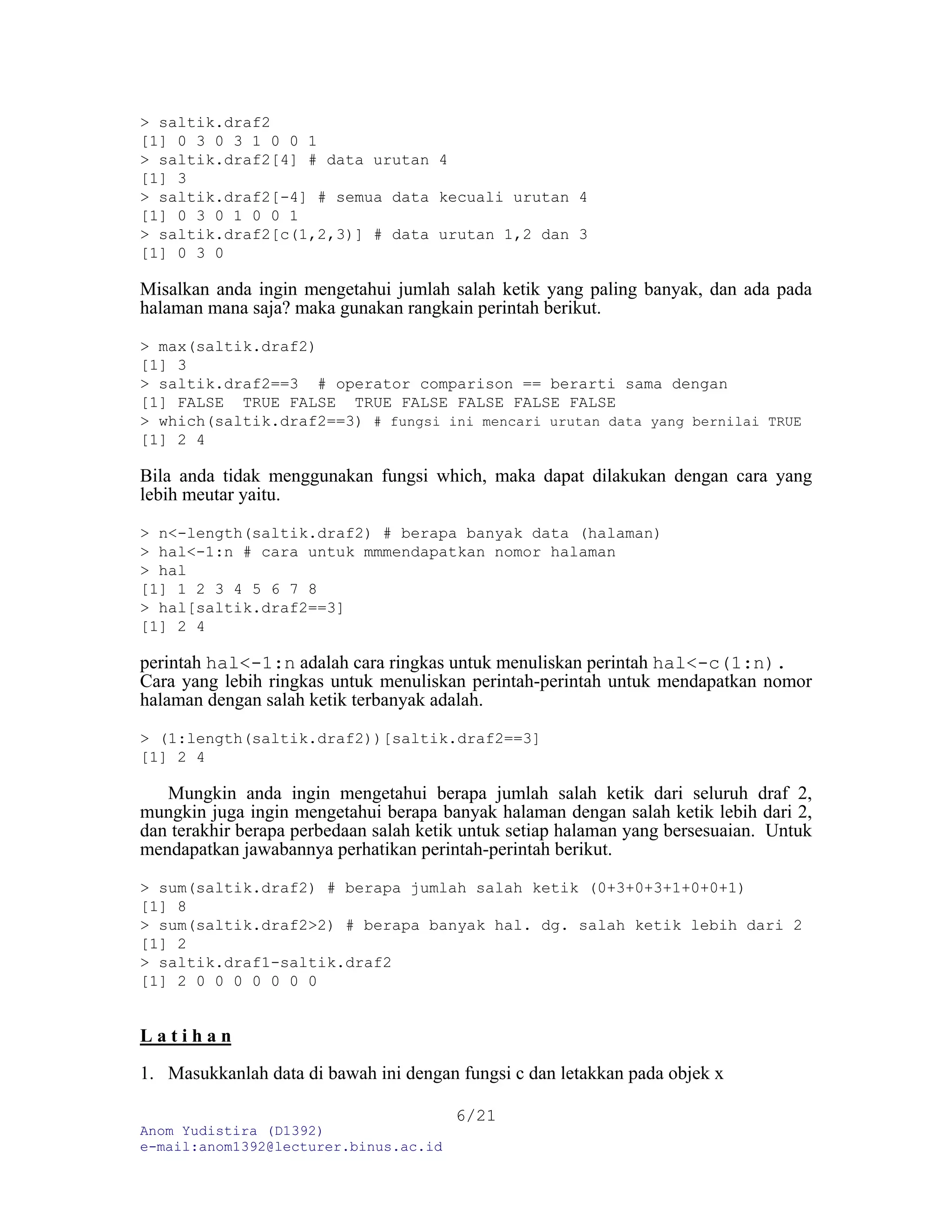 Anom Yudistira (D1392)
e-mail:anom1392@lecturer.binus.ac.id
6/21
> saltik.draf2
[1] 0 3 0 3 1 0 0 1
> saltik.draf2[4] # data urutan 4
[1] 3
> saltik.draf2[-4] # semua data kecuali urutan 4
[1] 0 3 0 1 0 0 1
> saltik.draf2[c(1,2,3)] # data urutan 1,2 dan 3
[1] 0 3 0
Misalkan anda ingin mengetahui jumlah salah ketik yang paling banyak, dan ada pada
halaman mana saja? maka gunakan rangkain perintah berikut.
> max(saltik.draf2)
[1] 3
> saltik.draf2==3 # operator comparison == berarti sama dengan
[1] FALSE TRUE FALSE TRUE FALSE FALSE FALSE FALSE
> which(saltik.draf2==3) # fungsi ini mencari urutan data yang bernilai TRUE
[1] 2 4
Bila anda tidak menggunakan fungsi which, maka dapat dilakukan dengan cara yang
lebih meutar yaitu.
> n<-length(saltik.draf2) # berapa banyak data (halaman)
> hal<-1:n # cara untuk mmmendapatkan nomor halaman
> hal
[1] 1 2 3 4 5 6 7 8
> hal[saltik.draf2==3]
[1] 2 4
perintah hal<-1:n adalah cara ringkas untuk menuliskan perintah hal<-c(1:n).
Cara yang lebih ringkas untuk menuliskan perintah-perintah untuk mendapatkan nomor
halaman dengan salah ketik terbanyak adalah.
> (1:length(saltik.draf2))[saltik.draf2==3]
[1] 2 4
Mungkin anda ingin mengetahui berapa jumlah salah ketik dari seluruh draf 2,
mungkin juga ingin mengetahui berapa banyak halaman dengan salah ketik lebih dari 2,
dan terakhir berapa perbedaan salah ketik untuk setiap halaman yang bersesuaian. Untuk
mendapatkan jawabannya perhatikan perintah-perintah berikut.
> sum(saltik.draf2) # berapa jumlah salah ketik (0+3+0+3+1+0+0+1)
[1] 8
> sum(saltik.draf2>2) # berapa banyak hal. dg. salah ketik lebih dari 2
[1] 2
> saltik.draf1-saltik.draf2
[1] 2 0 0 0 0 0 0 0
L a t i h a n
1. Masukkanlah data di bawah ini dengan fungsi c dan letakkan pada objek x
 