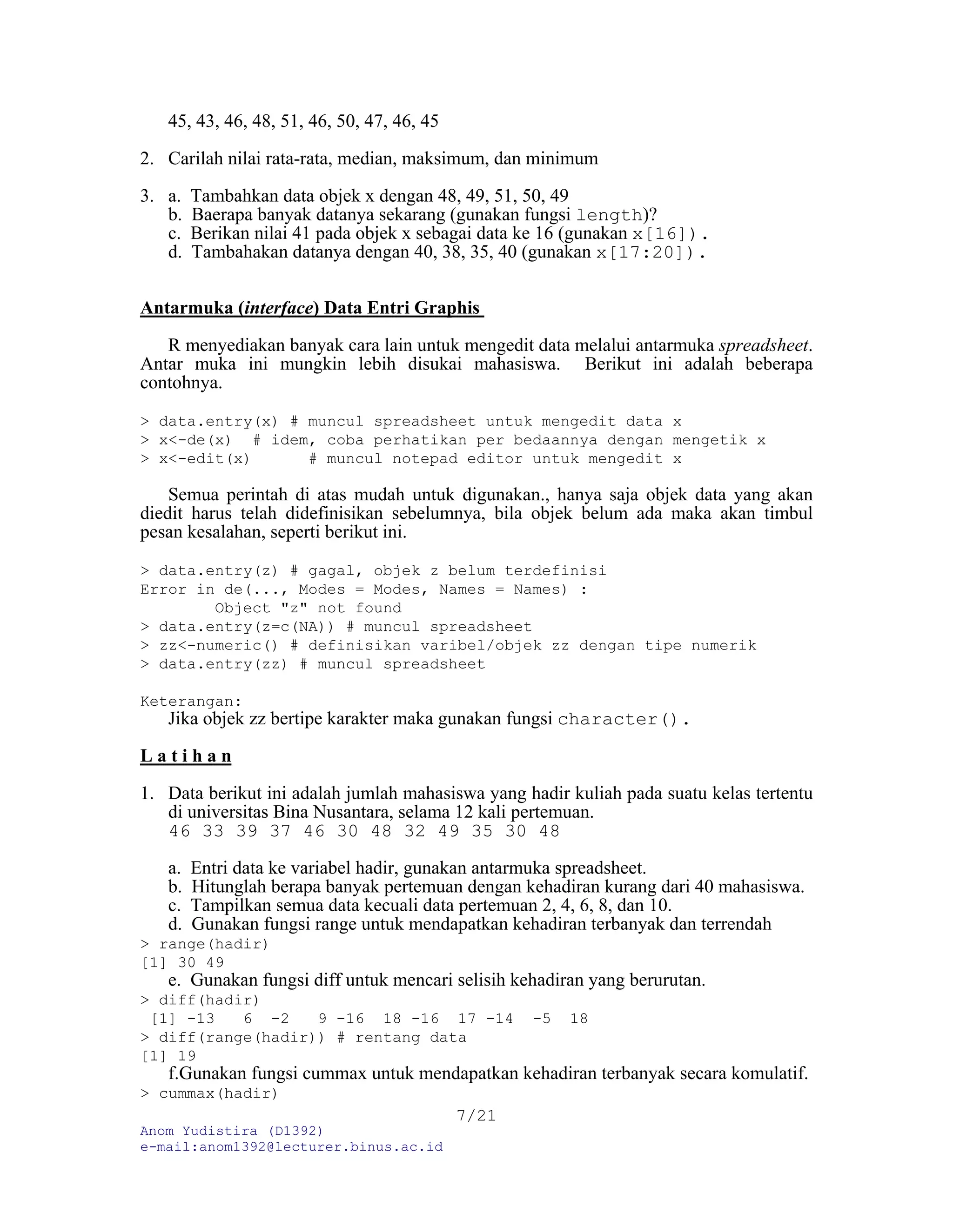 Anom Yudistira (D1392)
e-mail:anom1392@lecturer.binus.ac.id
7/21
45, 43, 46, 48, 51, 46, 50, 47, 46, 45
2. Carilah nilai rata-rata, median, maksimum, dan minimum
3. a. Tambahkan data objek x dengan 48, 49, 51, 50, 49
b. Baerapa banyak datanya sekarang (gunakan fungsi length)?
c. Berikan nilai 41 pada objek x sebagai data ke 16 (gunakan x[16]).
d. Tambahakan datanya dengan 40, 38, 35, 40 (gunakan x[17:20]).
Antarmuka (interface) Data Entri Graphis
R menyediakan banyak cara lain untuk mengedit data melalui antarmuka spreadsheet.
Antar muka ini mungkin lebih disukai mahasiswa. Berikut ini adalah beberapa
contohnya.
> data.entry(x) # muncul spreadsheet untuk mengedit data x
> x<-de(x) # idem, coba perhatikan per bedaannya dengan mengetik x
> x<-edit(x) # muncul notepad editor untuk mengedit x
Semua perintah di atas mudah untuk digunakan., hanya saja objek data yang akan
diedit harus telah didefinisikan sebelumnya, bila objek belum ada maka akan timbul
pesan kesalahan, seperti berikut ini.
> data.entry(z) # gagal, objek z belum terdefinisi
Error in de(..., Modes = Modes, Names = Names) :
Object "z" not found
> data.entry(z=c(NA)) # muncul spreadsheet
> zz<-numeric() # definisikan varibel/objek zz dengan tipe numerik
> data.entry(zz) # muncul spreadsheet
Keterangan:
Jika objek zz bertipe karakter maka gunakan fungsi character().
L a t i h a n
1. Data berikut ini adalah jumlah mahasiswa yang hadir kuliah pada suatu kelas tertentu
di universitas Bina Nusantara, selama 12 kali pertemuan.
46 33 39 37 46 30 48 32 49 35 30 48
a. Entri data ke variabel hadir, gunakan antarmuka spreadsheet.
b. Hitunglah berapa banyak pertemuan dengan kehadiran kurang dari 40 mahasiswa.
c. Tampilkan semua data kecuali data pertemuan 2, 4, 6, 8, dan 10.
d. Gunakan fungsi range untuk mendapatkan kehadiran terbanyak dan terrendah
> range(hadir)
[1] 30 49
e. Gunakan fungsi diff untuk mencari selisih kehadiran yang berurutan.
> diff(hadir)
[1] -13 6 -2 9 -16 18 -16 17 -14 -5 18
> diff(range(hadir)) # rentang data
[1] 19
f.Gunakan fungsi cummax untuk mendapatkan kehadiran terbanyak secara komulatif.
> cummax(hadir)
 