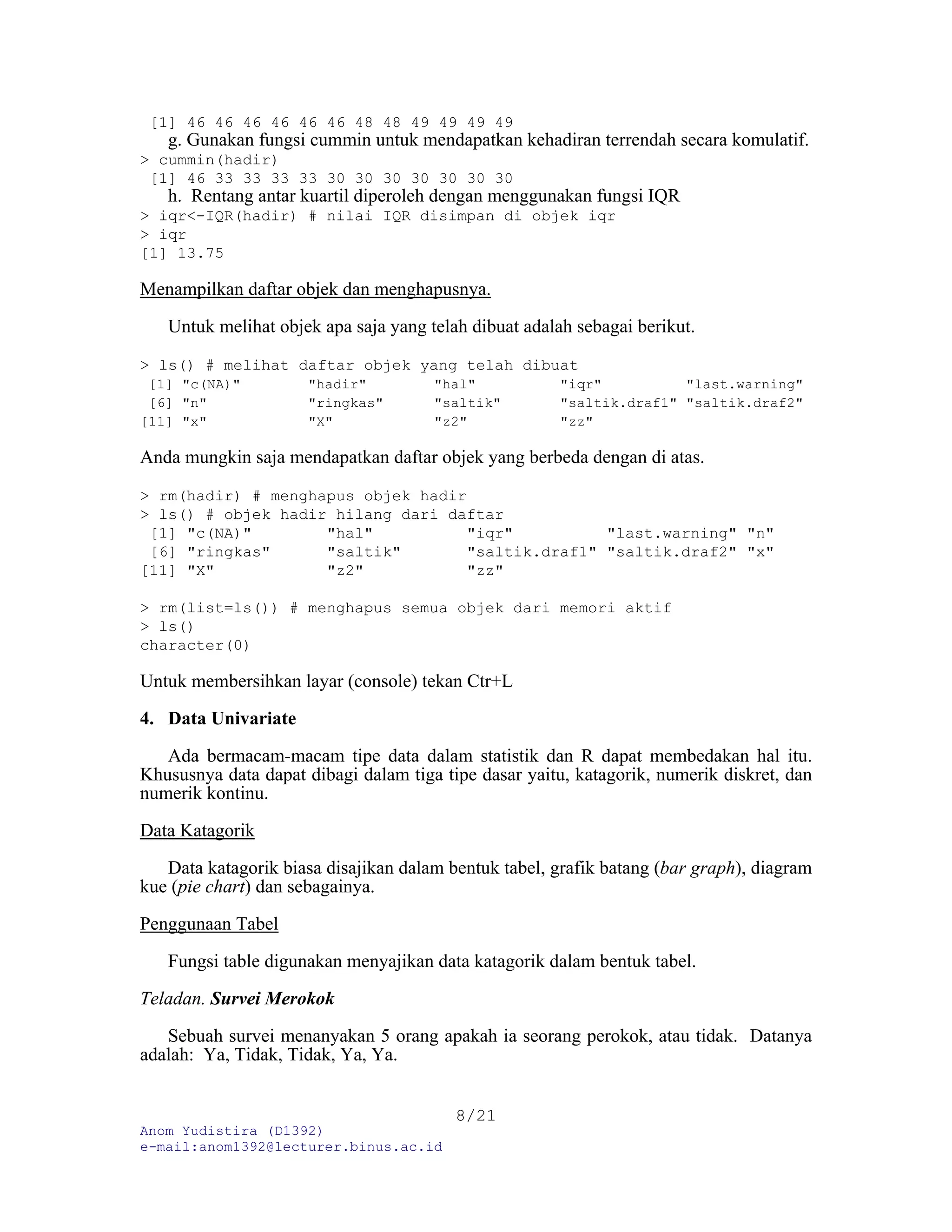 Anom Yudistira (D1392)
e-mail:anom1392@lecturer.binus.ac.id
8/21
[1] 46 46 46 46 46 46 48 48 49 49 49 49
g. Gunakan fungsi cummin untuk mendapatkan kehadiran terrendah secara komulatif.
> cummin(hadir)
[1] 46 33 33 33 33 30 30 30 30 30 30 30
h. Rentang antar kuartil diperoleh dengan menggunakan fungsi IQR
> iqr<-IQR(hadir) # nilai IQR disimpan di objek iqr
> iqr
[1] 13.75
Menampilkan daftar objek dan menghapusnya.
Untuk melihat objek apa saja yang telah dibuat adalah sebagai berikut.
> ls() # melihat daftar objek yang telah dibuat
[1] "c(NA)" "hadir" "hal" "iqr" "last.warning"
[6] "n" "ringkas" "saltik" "saltik.draf1" "saltik.draf2"
[11] "x" "X" "z2" "zz"
Anda mungkin saja mendapatkan daftar objek yang berbeda dengan di atas.
> rm(hadir) # menghapus objek hadir
> ls() # objek hadir hilang dari daftar
[1] "c(NA)" "hal" "iqr" "last.warning" "n"
[6] "ringkas" "saltik" "saltik.draf1" "saltik.draf2" "x"
[11] "X" "z2" "zz"
> rm(list=ls()) # menghapus semua objek dari memori aktif
> ls()
character(0)
Untuk membersihkan layar (console) tekan Ctr+L
4. Data Univariate
Ada bermacam-macam tipe data dalam statistik dan R dapat membedakan hal itu.
Khususnya data dapat dibagi dalam tiga tipe dasar yaitu, katagorik, numerik diskret, dan
numerik kontinu.
Data Katagorik
Data katagorik biasa disajikan dalam bentuk tabel, grafik batang (bar graph), diagram
kue (pie chart) dan sebagainya.
Penggunaan Tabel
Fungsi table digunakan menyajikan data katagorik dalam bentuk tabel.
Teladan. Survei Merokok
Sebuah survei menanyakan 5 orang apakah ia seorang perokok, atau tidak. Datanya
adalah: Ya, Tidak, Tidak, Ya, Ya.
 