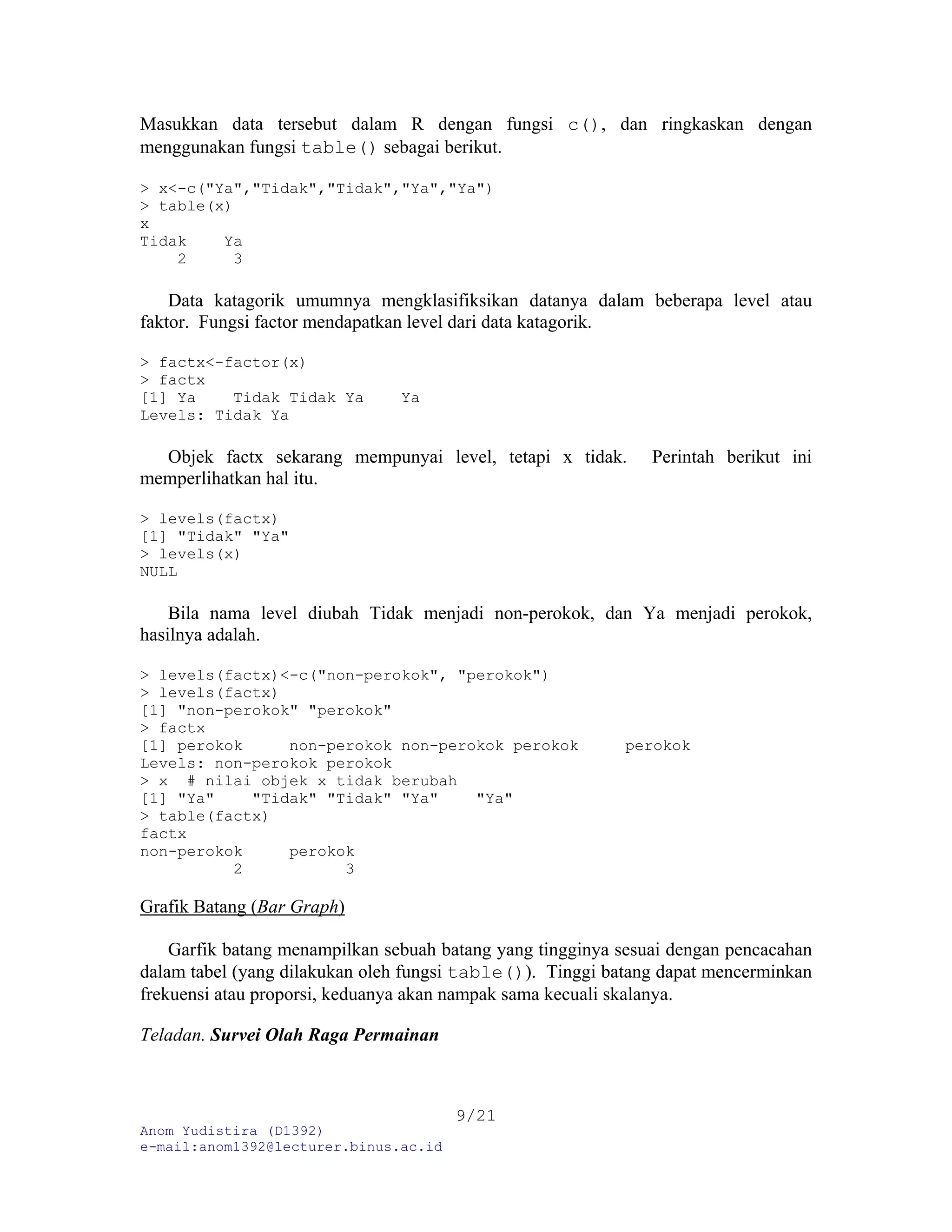 Anom Yudistira (D1392)
e-mail:anom1392@lecturer.binus.ac.id
9/21
Masukkan data tersebut dalam R dengan fungsi c(), dan ringkaskan dengan
menggunakan fungsi table() sebagai berikut.
> x<-c("Ya","Tidak","Tidak","Ya","Ya")
> table(x)
x
Tidak Ya
2 3
Data katagorik umumnya mengklasifiksikan datanya dalam beberapa level atau
faktor. Fungsi factor mendapatkan level dari data katagorik.
> factx<-factor(x)
> factx
[1] Ya Tidak Tidak Ya Ya
Levels: Tidak Ya
Objek factx sekarang mempunyai level, tetapi x tidak. Perintah berikut ini
memperlihatkan hal itu.
> levels(factx)
[1] "Tidak" "Ya"
> levels(x)
NULL
Bila nama level diubah Tidak menjadi non-perokok, dan Ya menjadi perokok,
hasilnya adalah.
> levels(factx)<-c("non-perokok", "perokok")
> levels(factx)
[1] "non-perokok" "perokok"
> factx
[1] perokok non-perokok non-perokok perokok perokok
Levels: non-perokok perokok
> x # nilai objek x tidak berubah
[1] "Ya" "Tidak" "Tidak" "Ya" "Ya"
> table(factx)
factx
non-perokok perokok
2 3
Grafik Batang (Bar Graph)
Garfik batang menampilkan sebuah batang yang tingginya sesuai dengan pencacahan
dalam tabel (yang dilakukan oleh fungsi table()). Tinggi batang dapat mencerminkan
frekuensi atau proporsi, keduanya akan nampak sama kecuali skalanya.
Teladan. Survei Olah Raga Permainan
 