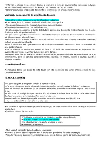 • Informar os alunos de que devem desligar o telemóvel e todos os equipamentos eletrónicos, incluindo
alarmes. Informá-los de que o modo de “vibração” ou “silêncio” não são permitidos;
• Solicitar aos alunos a colocação do documento de identificação em cima da mesa/carteira;
Verificação do documento de identificação do aluno
É obrigatório verificar o documento de identificação de cada aluno:
• A apresentação do documento de identificação do aluno é obrigatória;
• Não são aceites documentos fotocopiados, mesmo que autenticados;
• Não são aceites documentos com validade vencida;
• Os alunos podem apresentar o Cartão de Estudante como o seu documento de identificação. Este é aceite
desde que tenha fotografia atualizada;
• Os professores vigilantes devem verificar a identidade do aluno e a validade do documento de identificação
até 15 minutos após o início do teste;
• Em caso de dúvida quanto à identidade do aluno este deve ser autorizado a realizar o teste sendo elaborado,
no final, um auto de identificação;
• Para os alunos que não sejam portadores de qualquer documento de identificação deve ser elaborado um
auto de identificação;
• Os documentos de identificação devem permanecer em cima das mesas/carteiras. Os inspetores têm,
igualmente, o direito de os verificar durante o decorrer do teste;
• Qualquer aluno que se apresente no teste sem constar da pauta de chamada, existindo indícios de erro
administrativo, deve ser admitido condicionalmente à realização do mesmo, ficando o resultado sujeito a
validação posterior.
Instruções aos alunos
As instruções dentro das caixas de texto devem ser lidas na íntegra aos alunos antes do início de cada
componente do teste.
Reading & Writing
→ A partir de agora, é obrigatório cumprir as normas do teste.
→ Se ainda estiver na posse de telemóveis ou outros aparelhos eletrónicos deve desligá-los e entregá-los.
→ O uso indevido de telemóveis ou de aparelhos eletrónicos é considerado fraude e implica a anulação do
teste.
→ Não pode ter consigo qualquer material não autorizado. Não deve falar durante o teste nem copiar.
Qualquer uma destas ações pode justificar a anulação do teste.
→ Qualquer forma de desrespeito pelas instruções fornecidas é motivo de anulação do teste.
→ Apenas pode usar lápis e borracha para este teste.
• Os professores vigilantes devem proceder à distribuição dos questionários e das folhas de resposta nominais
a cada aluno.
• Continuar a leitura das instruções:
→ Verifique o seu nome na sua folha de resposta e no questionário.
→ Se estiver correto, assine o seu nome a lápis.
→ Se não estiver correto, ponha a mão no ar agora.
→ Preencha o questionário.
• Abrir o saco 1 e proceder à distribuição dos enunciados.
• Informar os alunos de que só podem abrir os enunciados quando lhes for dada autorização.
• Assinalar no quadro qualquer informação importante acerca do teste (como, por exemplo, uma errata).
 