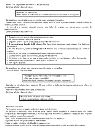 • Abrir o saco 2 e proceder à distribuição dos enunciados.
• Continuar a leitura das instruções:
→ Não abra já o enunciado.
→ Leia apenas as instruções que constam do enunciado e das folhas de resposta.
• Dar aos alunos aproximadamente um minuto para a leitura das instruções.
• Durante este tempo, os professores vigilantes devem verificar se os alunos escreveram o nome na folha de
resposta, quando aplicável.
• Se necessário e quando aplicável, mostrar uma folha de resposta aos alunos como exemplo de
preenchimento.
• Continuar a leitura das instruções:
→ Ouça atentamente as instruções para cada parte do teste.
→ Vai ouvir duas vezes cada parte do teste.
→ Enquanto estiver a ouvir, escreva as suas respostas no enunciado.
→ O Listening tem a duração de 30 minutos. Não é permitido abandonar a sala antes do final do tempo
regulamentar.
→ No final da audição, vai haver uma pausa de 8 minutos para copiar as suas respostas para a folha de
resposta.
→ Não escreva nas linhas pretas nem nos quadrados/retângulos pretos;
→ Quando for dito que o teste terminou, deve parar de escrever.
→ No final do teste, fique no seu lugar enquanto são recolhidos os enunciados e as folhas de resposta.
→ Se tiver algum problema durante o teste, ponha o braço no ar.
→ Tem alguma questão?
• Dar aos alunos um minuto para colocarem questões sobre as instruções.
• Continuar a leitura das instruções:
→ Vai agora ouvir a introdução para verificação do som.
→ Não abra ainda os enunciados.
→ Se tiver algum problema durante esta audição, deve avisar.
• Reproduzir a introdução, fazer pausa no CD para verificar se todos os alunos ouvem claramente e fazer os
ajustes necessários.
• Reproduzir novamente a introdução, se necessário.
• Continuar a leitura das instruções:
→ Vai-se iniciar a audição para o teste.
→ Abra o seu enunciado e comece o teste.
• Reproduzir todo o CD.
• Parar apenas quando se ouvir o anúncio de que o teste terminou.
• Os professores vigilantes, nesta etapa do teste, apenas devem reproduzir o material áudio, não tendo
qualquer outra intervenção durante os 30 minutos seguintes. As instruções, os textos e as pausas para resposta
fazem parte do próprio ficheiro áudio.
• Se o CD não funcionar durante o Listening, devem os professores vigilantes:
. Registar o minuto em que o CD deixou de funcionar;
. Procurar ajuda e solicitar a substituição do equipamento;
. Indicar aos alunos que fechem os enunciados e permaneçam em silêncio até à resolução do problema;
 