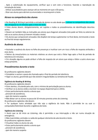 . Após a substituição do equipamento, verificar que o som está a funcionar, fazendo a reprodução da
introdução do teste;
. Utilizar auscultadores para avançar até ao momento em que o CD parou;
. Dizer aos alunos para abrirem os enunciados e recomeçarem o teste.
Atraso na comparência dos alunos
• No Reading & Writing é permitida a entrada de alunos na sala desde que o atraso na comparência dos alunos
não ultrapasse os 15 minutos após o início do teste.
• Estes alunos devem, obrigatoriamente, ser sujeitos a todos os procedimentos de identificação descritos
acima.
• Devem ser também lidas as instruções aos alunos que chegaram atrasados (isto pode ser feito no exterior da
sala se os outros alunos já tiverem iniciado o teste).
• Os alunos que comparecem atrasados não dispõem de tempo suplementar no final deste, terminando o teste
no final do tempo regulamentar.
Ausência de alunos
• Assinalar a ausência do aluno na folha de presenças e inutilizar com um risco a folha de resposta atribuída a
esse aluno.
• Retirar da mesa/carteira os materiais relativos ao aluno que está a faltar logo após o final do período de
tolerância (15 minutos).
• Em situação alguma se pode atribuir a folha de resposta de um aluno que esteja a faltar a outro aluno que
esteja presente.
Procedimentos durante o teste
Os professores vigilantes devem:
• Completar e assinar a pauta de chamada após o final do período de tolerância.
• Vigiar os alunos, garantindo que não existem irregularidades ou tentativa de fraude.
Vigilância do Reading & Writing
Os professores vigilantes devem:
• Estar atentos, circulando pela sala, com o mínimo de perturbação para os alunos.
• Verificar se os alunos estão a escrever no espaço disponível para o efeito.
• Estar particularmente atento a alunos que:
. precisem de assistência;
. ajam de maneira suspeita.
• Não deixar sair os alunos na pausa de 10 minutos prevista antes do Listening.
Os professores vigilantes não devem:
• Ter qualquer outra atividade que não seja a vigilância do teste. Não é permitido ler ou usar o
computador/telemóvel durante a vigilância do teste.
Vigilância do Listening
• Assim que se dá início ao Listening, não é permitida a sua interrupção a não ser numa situação de
emergência.
• Não é permitida a entrada e a saída de qualquer elemento da sala durante o teste.
Os professores vigilantes devem:
• Visualizar todos os alunos da sala.
• Estar particularmente atento a alunos que:
. precisem de assistência;
. ajam de maneira suspeita
 