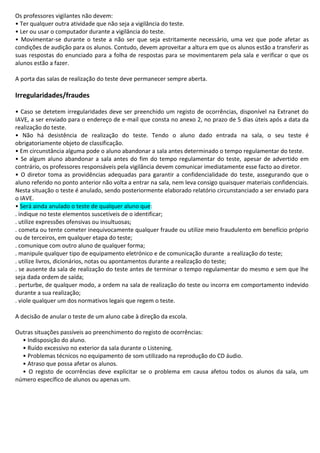 Os professores vigilantes não devem:
• Ter qualquer outra atividade que não seja a vigilância do teste.
• Ler ou usar o computador durante a vigilância do teste.
• Movimentar-se durante o teste a não ser que seja estritamente necessário, uma vez que pode afetar as
condições de audição para os alunos. Contudo, devem aproveitar a altura em que os alunos estão a transferir as
suas respostas do enunciado para a folha de respostas para se movimentarem pela sala e verificar o que os
alunos estão a fazer.
A porta das salas de realização do teste deve permanecer sempre aberta.
Irregularidades/fraudes
• Caso se detetem irregularidades deve ser preenchido um registo de ocorrências, disponível na Extranet do
IAVE, a ser enviado para o endereço de e-mail que consta no anexo 2, no prazo de 5 dias úteis após a data da
realização do teste.
• Não há desistência de realização do teste. Tendo o aluno dado entrada na sala, o seu teste é
obrigatoriamente objeto de classificação.
• Em circunstância alguma pode o aluno abandonar a sala antes determinado o tempo regulamentar do teste.
• Se algum aluno abandonar a sala antes do fim do tempo regulamentar do teste, apesar de advertido em
contrário, os professores responsáveis pela vigilância devem comunicar imediatamente esse facto ao diretor.
• O diretor toma as providências adequadas para garantir a confidencialidade do teste, assegurando que o
aluno referido no ponto anterior não volta a entrar na sala, nem leva consigo quaisquer materiais confidenciais.
Nesta situação o teste é anulado, sendo posteriormente elaborado relatório circunstanciado a ser enviado para
o IAVE.
• Será ainda anulado o teste de qualquer aluno que:
. indique no teste elementos suscetíveis de o identificar;
. utilize expressões ofensivas ou insultuosas;
. cometa ou tente cometer inequivocamente qualquer fraude ou utilize meio fraudulento em benefício próprio
ou de terceiros, em qualquer etapa do teste;
. comunique com outro aluno de qualquer forma;
. manipule qualquer tipo de equipamento eletrónico e de comunicação durante a realização do teste;
. utilize livros, dicionários, notas ou apontamentos durante a realização do teste;
. se ausente da sala de realização do teste antes de terminar o tempo regulamentar do mesmo e sem que lhe
seja dada ordem de saída;
. perturbe, de qualquer modo, a ordem na sala de realização do teste ou incorra em comportamento indevido
durante a sua realização;
. viole qualquer um dos normativos legais que regem o teste.
A decisão de anular o teste de um aluno cabe à direção da escola.
Outras situações passíveis ao preenchimento do registo de ocorrências:
• Indisposição do aluno.
• Ruído excessivo no exterior da sala durante o Listening.
• Problemas técnicos no equipamento de som utilizado na reprodução do CD áudio.
• Atraso que possa afetar os alunos.
• O registo de ocorrências deve explicitar se o problema em causa afetou todos os alunos da sala, um
número específico de alunos ou apenas um.
 