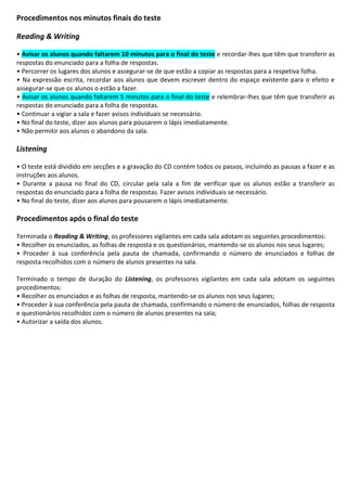 Procedimentos nos minutos finais do teste
Reading & Writing
• Avisar os alunos quando faltarem 10 minutos para o final do teste e recordar-lhes que têm que transferir as
respostas do enunciado para a folha de respostas.
• Percorrer os lugares dos alunos e assegurar-se de que estão a copiar as respostas para a respetiva folha.
• Na expressão escrita, recordar aos alunos que devem escrever dentro do espaço existente para o efeito e
assegurar-se que os alunos o estão a fazer.
• Avisar os alunos quando faltarem 5 minutos para o final do teste e relembrar-lhes que têm que transferir as
respostas do enunciado para a folha de respostas.
• Continuar a vigiar a sala e fazer avisos individuais se necessário.
• No final do teste, dizer aos alunos para pousarem o lápis imediatamente.
• Não permitir aos alunos o abandono da sala.
Listening
• O teste está dividido em secções e a gravação do CD contém todos os passos, incluindo as pausas a fazer e as
instruções aos alunos.
• Durante a pausa no final do CD, circular pela sala a fim de verificar que os alunos estão a transferir as
respostas do enunciado para a folha de respostas. Fazer avisos individuais se necessário.
• No final do teste, dizer aos alunos para pousarem o lápis imediatamente.
Procedimentos após o final do teste
Terminada o Reading & Writing, os professores vigilantes em cada sala adotam os seguintes procedimentos:
• Recolher os enunciados, as folhas de resposta e os questionários, mantendo-se os alunos nos seus lugares;
• Proceder à sua conferência pela pauta de chamada, confirmando o número de enunciados e folhas de
resposta recolhidos com o número de alunos presentes na sala.
Terminado o tempo de duração do Listening, os professores vigilantes em cada sala adotam os seguintes
procedimentos:
• Recolher os enunciados e as folhas de resposta, mantendo-se os alunos nos seus lugares;
• Proceder à sua conferência pela pauta de chamada, confirmando o número de enunciados, folhas de resposta
e questionários recolhidos com o número de alunos presentes na sala;
• Autorizar a saída dos alunos.
 