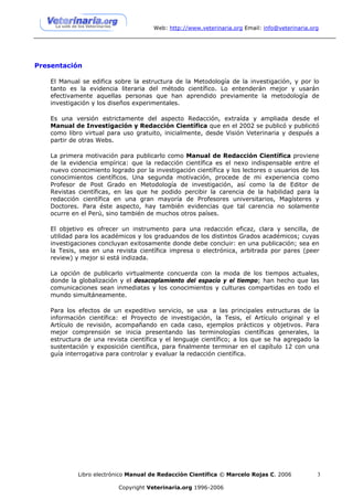 Web: http://www.veterinaria.org Email: info@veterinaria.org




Presentación

    El Manual se edifica sobre la estructura de la Metodología de la investigación, y por lo
    tanto es la evidencia literaria del método científico. Lo entenderán mejor y usarán
    efectivamente aquellas personas que han aprendido previamente la metodología de
    investigación y los diseños experimentales.

    Es una versión estrictamente del aspecto Redacción, extraída y ampliada desde el
    Manual de Investigación y Redacción Científica que en el 2002 se publicó y publicitó
    como libro virtual para uso gratuito, inicialmente, desde Visión Veterinaria y después a
    partir de otras Webs.

    La primera motivación para publicarlo como Manual de Redacción Científica proviene
    de la evidencia empírica: que la redacción científica es el nexo indispensable entre el
    nuevo conocimiento logrado por la investigación científica y los lectores o usuarios de los
    conocimientos científicos. Una segunda motivación, procede de mi experiencia como
    Profesor de Post Grado en Metodología de investigación, así como la de Editor de
    Revistas científicas, en las que he podido percibir la carencia de la habilidad para la
    redacción científica en una gran mayoría de Profesores universitarios, Magísteres y
    Doctores. Para éste aspecto, hay también evidencias que tal carencia no solamente
    ocurre en el Perú, sino también de muchos otros países.

    El objetivo es ofrecer un instrumento para una redacción eficaz, clara y sencilla, de
    utilidad para los académicos y los graduandos de los distintos Grados académicos; cuyas
    investigaciones concluyan exitosamente donde debe concluir: en una publicación; sea en
    la Tesis, sea en una revista científica impresa o electrónica, arbitrada por pares (peer
    review) y mejor si está indizada.

    La opción de publicarlo virtualmente concuerda con la moda de los tiempos actuales,
    donde la globalización y el desacoplamiento del espacio y el tiempo; han hecho que las
    comunicaciones sean inmediatas y los conocimientos y culturas compartidas en todo el
    mundo simultáneamente.

    Para los efectos de un expeditivo servicio, se usa a las principales estructuras de la
    información científica: el Proyecto de investigación, la Tesis, el Artículo original y el
    Artículo de revisión, acompañando en cada caso, ejemplos prácticos y objetivos. Para
    mejor comprensión se inicia presentando las terminologías científicas generales, la
    estructura de una revista científica y el lenguaje científico; a los que se ha agregado la
    sustentación y exposición científica, para finalmente terminar en el capítulo 12 con una
    guía interrogativa para controlar y evaluar la redacción científica.




             Libro electrónico Manual de Redacción Científica © Marcelo Rojas C. 2006           3

                           Copyright Veterinaria.org 1996-2006
 