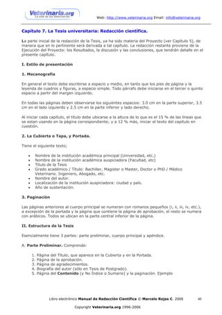 Web: http://www.veterinaria.org Email: info@veterinaria.org



Capítulo 7. La Tesis universitaria: Redacción científica.

La parte inicial de la redacción de la Tesis, ya ha sido materia del Proyecto (ver Capítulo 5), de
manera que en lo pertinente será derivada a tal capítulo. La redacción restante proviene de la
Ejecución del Proyecto: los Resultados, la discusión y las conclusiones, que tendrán detalle en el
presente capítulo.

I. Estilo de presentación

1. Mecanografía

En general el texto debe escribirse a espacio y medio, en tanto que los pies de página y la
leyenda de cuadros y figuras, a espacio simple. Todo párrafo debe iniciarse en el tercer o quinto
espacio a partir del margen izquierdo.

En todas las páginas deben observarse los siguientes espacios: 3.0 cm en la parte superior, 3.5
cm en el lado izquierdo y 2.5 cm en la parte inferior y lado derecho.

Al iniciar cada capítulo, el título debe ubicarse a la altura de lo que es el 15 % de las líneas que
se estan usando en la página correspondiente; y a 12 % más, iniciar el texto del capítulo en
cuestión.

2. La Cubierta o Tapa, y Portada.

Tiene el siguiente texto;

   •    Nombre de la institución académica principal (Universidad, etc.)
   •    Nombre de la institución académica auspiciadora (Facultad, etc)
   •    Título de la Tesis
   •    Grado académico / Título: Bachiller, Magister o Master, Doctor o PhD / Médico
        Veterinario. Ingeniero, Abogado, etc.
   •    Nombre del autor.
   •    Localización de la institución auspiciadora: ciudad y país.
   •    Año de sustentación.

3. Paginación

Las páginas anteriores al cuerpo principal se numeran con romanos pequeños (i, ii, iii, iv, etc.),
a excepción de la portada y la página que contiene la página de aprobación, el resto se numera
con arábicos. Todos se ubican en la parte central inferior de la página.

II. Estructura de la Tesis

Esencialmente tiene 3 partes: parte preliminar, cuerpo principal y apéndice.

A. Parte Preliminar. Comprende:

       1.   Página del Título, que aparece en la Cubierta y en la Portada.
       2.   Página de la aprobación.
       3.   Página de agradecimientos.
       4.   Biografía del autor (sólo en Tesis de Postgrado).
       5.   Página del Contenido (y No Índice o Sumario) y la paginación. Ejemplo




                  Libro electrónico Manual de Redacción Científica © Marcelo Rojas C. 2006          40

                               Copyright Veterinaria.org 1996-2006
 