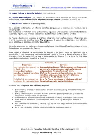 Web: http://www.veterinaria.org Email: info@veterinaria.org


5. Marco Teórico o Relación Teórica. (Ver capítulo 6)

6. Diseño Metodológico. (Ver capítulo 6). A diferencia de la redacción en futuro, utilizada en
el capítulo 6, ahora la redacción hágala en tiempo pasado (se midió, se contó, etc.).

7. Resultados. Redactar en tiempo pasado.

Es la sección sustancial de un informe científico, porque aquí se informan los resultados de la
investigación.
Los resultados se redactan breve y claramente, siguiendo una secuencia lógica mediante texto,
cuadros y figuras. Las revistas electrónicas pueden incluir también sonido y vídeo.

La Figura o Ilustración, se asocia a: gráficos, fotografías micrografías, mapas, infogramas, etc;
y en la redacción se simplifica como Fig, sin punto. El uso de las imágenes es muy efectivo,
pues una imagen es mejor que miles de palabras.

Describa solamente los hallazgos, sin acompañarlos de citas bibliográficas No repita en el texto
los datos de los cuadros o las figuras.

Para referir o conectar la información del cuadro o la figura, haga un resumen con la
conclusión(s) más importante del contenido del cuadro o figura, y luego refiéralos a éllos.
Ejemplo: En el Recuadro 7.5, se usa la información del Cuadro 7.1, y de la Fig 7.1. Note
además las modalidades de referir al Cuadro.

                                             Recuadro 7.5
                 Incorrecto                                       Correcto
       Los resultados de muestran en    Los resultados (Cuadro 7.1) demuestran que la ganancia
       el Cuadro 7.1.                   de peso vivo en terneros, por efecto del programa
       (Forzando al lector a            antiparasitario, fue significativa (P <,05).
       estudiar el cuadro y deducir     El efecto del programa antiparasitario en las vacas,
       los resultados).                 resultó en una ganancia de peso vivo altamente
                                        significativa, P<,01, (Cuadro 7.1).
       En la Fig 7.1, se muestran los En la Fig 7.1, se aprecia que el efecto acaricida del
       resultados del efecto acaricida. Fenvalerato es mejor que la del Lindano.

Criterios para la opción de Cuadros y Figuras:

   •    Básicamente, en caso de pocos datos, no usar: Cuadros y/o Fig. Preferible manejarlos
        con palabras.
   •    Si hay una sola curva, con valor máximo o mínimo poco significativos, y el resto es
        decorativo, reemplazarlos por palabras.
   •    Si la necesidad es comunicar valores numéricos exactos y numerosos: usar Cuadro.
   •    Sí es mostrar tendencias o distribución de datos: usar Fig. Esto ayuda además al
        análisis.
   •    Una combinación de ambos (Cuadro y Fig): ayuda a un mejor análisis de la información
        numérica.
   •    En el caso de las Fig, no debe registrarse más de tres líneas o barras.




               Libro electrónico Manual de Redacción Científica © Marcelo Rojas C. 2006          44

                             Copyright Veterinaria.org 1996-2006
 