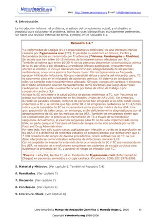 Web: http://www.veterinaria.org Email: info@veterinaria.org


4. Introducción.

La introducción informa: el problema, el estado del conocimiento actual, y el objetivo o
propósito para solucionar el problema. Utilice las citas bibliográficas estrictamente pertinentes,
sin hacer una revisión extensa del tema. Ejemplo, en el Recuadro 8.2.


                                            Recuadro 8.2.*

     “La Enfermedad de Chagas (EC) o tripanosomiasis americana, es una infección crónica
     causada por Trypanosoma cruzi (TC). El parásito es endémico en México, Centro y
     Sudamérica donde es transmitido por Triatómicos (Triatoma, Panstrongylus y Rhodnius).
     Se estima que hay entre 16-18 millones de latinoamericanos infectados con TC.1
     También se estima que entre 10-30 % de las personas desarrollan sintomatología crónica
     de la EC por años o por décadas.2 Dramáticos efectos patológicos, frecuentemente
     afectan al corazón, e incluye dilatación biventricular, adelgazamiento de las paredes
     ventriculares, aneurisma apical y trombosis mural. Microscópicamente es frecuente
     apreciar infiltración linfocitaria, fibrosis intersticial difusa y atrofia del miocardio, pero, TC
     es raramente visto en el miocardio de pacientes crónicos. El sistema de conducción
     eléctrica también esta frecuentemente afectado. Síncope, congestión cardiaca y síntomas
     de trombo embolismo ocurren frecuentemente como disritmias que luego desarrollan
     cardiopatías. La muerte usualmente ocurre por fallas de ritmo de trabajo o por
     congestión cardiaca.3,4
     Aunque la EC concierne a la salud pública de países endémicos a TC, con frecuencia se
     piensa que ocurra solo raramente en los Estados Unidos de NA (USA). Sin embargo,
     durante las pasadas décadas, millones de personas han emigrado a los USA desde países
     endémicos a EC y se estima que hay entre 50 -100 emigrantes portadores de TC.4,5 Esto
     indica que la casuística de EC se incrementará en la atención médica de los USA. Una
     gran proporción de tales casos, sin embargo, están deficientemente diagnosticados por el
     desconocimiento de EC por los médicos de los USA. También los emigrantes tienen que
     ser considerados por el potencial de transmisión de TC a través de la transfusión
     sanguínea. Actualmente, el examen sanguíneo para TC no ha sido implementado en los
     USA, en parte porque el Test para el Banco de sangre no ha sido aprobada por la US
     Food and Drug Administration.
     Por otro lado, hay sólo cuatro casos publicados por infección a través de la transfusión en
     los USA,6-8 a diferencia de recientes estudios de seroprevalencia que demuestran que 1:
     7 000 donadores de sangre de diversa procedencia, tienen anticuerpos de TC, lo que
     debe interpretarse como indicativo referente de infecciones crónicas.9,10
     Con el propósito de evaluar la extensión de la ocurrencia de la EC y TC sea reconocida en
     los USA, se estudió las transfusiones sanguíneas en pacientes de cirugía cardiaca para
     evidenciar la presencia de TC, y advertir el riesgo de infección con TC.”
     ----------------------------
     *Fuente: Leiby DA, Rentas FJ, et al. Evidencia de Trypanosoma cruzi (Enfermedad de
     Chagas) en pacientes sometidos a cirugía cardiaca. Circulation. 2000;102:2978-2982.


5. Material y Métodos. (Ver capítulo 6. También el Recuadro 7.4)

6. Resultados. (Ver capítulo 7)

7. Discusión. (Ver capítulo 7)

8. Conclusión. (Ver capítulo 7)

9. Literatura citada. (Ver capítulo 6)




               Libro electrónico Manual de Redacción Científica © Marcelo Rojas C. 2006              55

                             Copyright Veterinaria.org 1996-2006
 