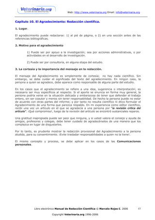 Web: http://www.veterinaria.org Email: info@veterinaria.org



Capítulo 10. El Agradecimiento: Redacción científica.

1. Lugar.

El agradecimiento puede redactarse: 1) al pié de página, o 2) en una sección antes de las
referencias bibliográficas.

2. Motivo para el agradecimiento

        1) Puede ser por apoyo a la investigación; sea por acciones administrativas, o por
        actividades en el desarrollo de investigación.

        2) Puede ser por consultoría, en alguna etapa del estudio.

3. La cortesía y la importancia del mensaje en la redacción.

El mensaje del Agradecimiento es simplemente de cortesía; no hay nada científico. Sin
embargo, se debe cuidar el significado del texto del agradecimiento. En ningún caso, la
persona a quien se agradece, debe aparece como responsable de alguna parte del estudio.

En los casos que el agradecimiento se refiere a una idea, sugerencia o interpretación; es
necesario ser muy específicos al respecto. Si el aporte se enuncia en forma muy general, la
persona podría verse en la situación delicada y embarazosa de tener que defender el trabajo
entero, sin ser coautor y menos sin tener responsabilidad. De hecho la persona puede no estar
de acuerdo con otras partes del informe; y por tanto no resulta científico ni ético formular el
Agradecimiento de una forma que parezca respaldo. En mi experiencia como editor científico,
recibí una vez un artículo en el que se agradecía a una persona por “la revisión crítica del
artículo”. ¡Qué compromiso!, luego de la revisión del artículo se encontró sustanciales reparos.

Una gratitud inapropiada puede ser peor que ninguna, y si usted valora el consejo y ayuda de
amigos, profesores y colegas, debe tener cuidado de agradecérselos de una manera que los
complazca en lugar de disgustarlos.

Por lo tanto, es prudente mostrar la redacción provisional del Agradecimiento a la persona
aludida, para su consentimiento. ¡Evite trasladar responsabilidades a quien no la tiene!.

El mismo concepto y proceso, se debe aplicar en los casos de las Comunicaciones
personales.




              Libro electrónico Manual de Redacción Científica © Marcelo Rojas C. 2006           57

                            Copyright Veterinaria.org 1996-2006
 