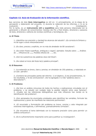 Web: http://www.veterinaria.org Email: info@veterinaria.org




Capítulo 12. Guía de Evaluación de la Información científica.

Los servicios de ésta Guía interrogativa es útil en: 1) principalmente, en la etapa de la
percepción y elaboración del proyecto; 2) durante la redacción de los informes, y 3) en la
evaluación                        de                         la                 investigación.
Por lo tanto, es un instrumento útil y expeditivo para toda persona relacionada con la
generación y difusión de conocimientos: tesistas (de Pre y Post Grado), directores y asesores
de tesis, directores y editores de revistas científicas y tecnológicas, etc.

A. El Título

     1. ¿Identifica con precisión y claridad los alcances del estudio?. ¿Es correcta la Sintaxis y
     no da lugar a otras interpretaciones?

     2. ¿Es claro, preciso y explícito, en no más de alrededor de 80 caracteres?.

     3. ¿Se evitan frases superfluas, ambiguas o vagas?, ejemplos: Estudio sobre …., Análisis
     de …, Influencia de ….., Posibles efectos de ……, etc.

     4. ¿Son los sustantivos las palabras clave del título?.

     5. ¿Se colocó al inicio del título la(s) palabra principal?.

B. El Resumen

     1. ¿La extensión es breve, clara y precisa; en alrededor de 250 palabras, y redactada en
     un solo párrafo?.

     2. ¿Contiene las principales partes del informe: 1) el objetivo, 2) los procedimientos, 3)
     los resultados, y 4) las conclusiones?. ¿Se ha agregado 3 o más “palabras clave o
     descriptores”?.

C. El Problema

     1. ¿Se hizo un análisis minucioso de todos los hechos y explicaciones vinculadas con el
     problema, y se estudió con cuidado toda la posible relación entre esos factores?.
     2. ¿Cuales son las referencias bibliográficas que más influencia han tenido en la
     identificación del problema?.

     3. ¿Son apropiados los enunciados empleados para identificar las variables, formular las
     explicaciones y poner de manifiesto las relaciones pertinentes?.

     4. ¿El enunciado y formulación del problema es breve, conciso y esta integrado por
     oraciones interrogativas, o afirmativas, gramaticalmente correctas?.

     5. ¿Se encuentra el tema delimitado con la necesaria precisión como para permitir un
     análisis exhaustivo?.

     6. ¿Es lo suficientemente importante como para justificar su investigación?.




               Libro electrónico Manual de Redacción Científica © Marcelo Rojas C. 2006            60

                             Copyright Veterinaria.org 1996-2006
 