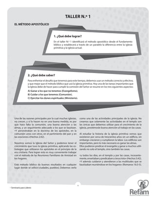 » Seminario para Líderes
9
TALLER N.º 1
EL MÉTODO APOSTÓLICO
2. ¿Qué debe saber?
Para enfrentar el desafío que tenemos para este tiempo, debemos usar un método correcto y ­efectivo,
y que mejor que el método bíblico que usó la iglesia primitiva. Hoy una de las tareas importantes que
la Iglesia debe de hacer para cumplir la comisión del Señor se resume en los tres siguientes aspectos:
A) Ganar a los que no tenemos (Evangelismo).
B) Cuidar a los que tenemos (Comunión).
C) Ejercitar los dones espirituales (Ministerio).
1. ¿Qué debe lograr?
En el taller N.º 1 identificará el método apostólico desde el fundamento
bíblico y establecerá a través de un paralelo la diferencia entre la iglesia
primitiva y la iglesia actual.
Una de las razones principales por la cual muchas ­iglesias,
no crecen, y si lo hacen no en una buena medida, es por
que hace falta la comunión, una buena atención a las
­almas, y un seguimiento adecuado a los que se bautizan.
«Y ­perseveraban en la doctrina de los apóstoles, en la
­comunión unos con otros, en el partimiento del pan y en
las oraciones.»(Hechos 2:42).
Nosotros somos la Iglesia del Señor y podemos tener el
crecimiento que tuvo la iglesia primitiva, aplicando las es-
trategias que utilizaron los apóstoles en el principio de la
era cristiana. Para lograr esto es muy conveniente trabajar
con el método de las Reuniones Familiares de Amistad en
los hogares.
Este método bíblico da buenos resultados en cualquier
lugar donde se utilice (ciudades, pueblos). Debemos verlo
como una de las actividades principales de la iglesia. No
creamos que solamente las actividades en el templo son
las únicas que debemos utilizar para el crecimiento de la
iglesia, prestémosle buena atención al trabajo en las casas.
Al estudiar la historia de la iglesia primitiva vemos que
existieron por cerca de trescientos años sin un edificio, sin
embargo crecieron y cumplieron la labor. Los edificios son
importantes, pero lo más necesario es ganar las almas.
Ellos pudieron predicar el evangelio y ganar a muchos utili-
zando no solo el templo, sino también las casas.
«y todos los días, en el templo y por las casas, incesante-
mente,enseñabanypredicabanaJesucristo»(Hechos5:42).
«Y además cuidaron y atendieron a las multitudes que se
bautizaban reuniéndose en los hogares» (Romanos 16:3-5).
 