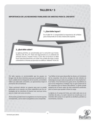 » Seminario para Líderes
14
TALLER N.º 3
IMPORTANCIA DE LAS REUNIONES FAMILIARES DE AMISTAD PARA EL CREYENTE
Por tales razones, es recomendable que los grupos no
­tengan más de doce miembros para que se pueda tener un
buen cuidado de los integrantes de la reunión, así también
habrá una adecuada comunión y se aprovechara mejor el
momento de la enseñanza.
*Estas reuniones abrirán un espacio para que se pueda
perseverar en la oración con fines específicos por las ne-
cesidades de los miembros. Es bueno orar unos por otros,
pero es mejor orar unos con otros.
*Entre todos pueden tener evangelismo en el sector que les
corresponde, y así la visión evangelística será ­compartida.
*Las Refam sirven para desarrollar los dones y el ministerio
de los creyentes. Una de las ventajas de este método sin
duda alguna es que cada uno puede servir más ampliamen-
te al Señor. A los hermanos les gusta servir, el problema es
que no los integramos a trabajar; hay un gran potencial en
los creyentes que no hemos descubierto. La gente puede
quejarse de no hacer nada, de estar solamente asistiendo,
pero es bueno que ayuden a llevar la carga.
La Iglesia es el cuerpo de Cristo, por ende cada uno es un
miembro de este, y la razón natural nos enseña que si un
miembro del cuerpo no se ejercita se atrofiará y perderá su
movimiento y función.
1. ¿Qué debe lograr?
En el taller N.º 3 comprenderá la importancia de la Refam
para el desarrollo en la vida cristiana del creyente.
2. ¿Qué debe saber?
La iglesia primitiva se caracterizaba por la comunión que tenían.
(Hechos 2:44, 46 y 47). Todo esto lógicamente en un ambiente de
amistad sincera y respeto mutuo. Como dice la Escritura se debe
hacer todo decentemente y en orden. No se debe dar lugar a malos
comentarios o chismes ya que estos no edifican. (Hebreos10:24-25).
 