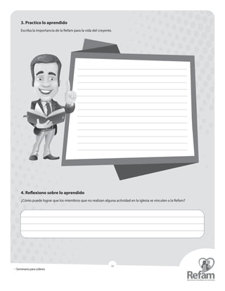 » Seminario para Líderes
15
3. Practico lo aprendido
Escriba la importancia de la Refam para la vida del creyente.
4. Reflexiono sobre lo aprendido
¿Cómo puede lograr que los miembros que no realizan alguna actividad en la iglesia se vinculen a la Refam?
 