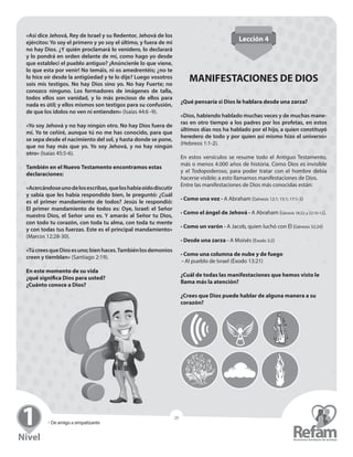 » Seminario para Líderes
25
» De amigo a simpatizante
25
«Así dice Jehová, Rey de Israel y su Redentor, Jehová de los
ejércitos: Yo soy el primero y yo soy el último, y fuera de mi
no hay Dios. ¿Y quién proclamará lo venidero, lo declarará
y lo pondrá en orden delante de mí, como hago yo desde
que establecí el pueblo antiguo? ¡Anúncienle lo que viene,
lo que esta por venir! No temáis, ni os amedrentéis; ¿no te
lo hice oír desde la antigüedad y te lo dije? Luego vosotros
sois mis testigos. No hay Dios sino yo. No hay Fuerte; no
­conozco ninguno. Los formadores de imágenes de talla,
­todos ellos son vanidad, y lo más precioso de ellos para
nada es útil; y ellos mismos son testigos para su confusión,
de que los ídolos no ven ni entienden» (Isaías 44:6 -9).
«Yo soy Jehová y no hay ningún otro. No hay Dios fuera de
mí. Yo te ceñiré, aunque tú no me has conocido, para que
se sepa desde el nacimiento del sol, y hasta donde se pone,
que no hay más que yo. Yo soy Jehová, y no hay ningún
otro» (Isaías 45:5-6).
También en el Nuevo Testamento encontramos estas
declaraciones:
«Acercándoseunodelosescribas,queloshabíaoído­discutir
y sabía que les había respondido bien, le ­preguntó: ¿Cuál
es el primer mandamiento de todos? Jesús le ­respondió:
El ­primer mandamiento de todos es: Oye, Israel: el Señor
nuestro Dios, el Señor uno es. Y amarás al Señor tu Dios,
con todo tu corazón, con toda tu alma, con toda tu mente
y con todas tus fuerzas. Este es el principal ­mandamiento»
(Marcos 12:28-30).
«TúcreesqueDiosesuno;bienhaces.Tambiénlos­demonios
creen y tiemblan» (Santiago 2:19).
En este momento de su vida
¿qué significa Dios para usted?
¿Cuánto conoce a Dios?
Lección 4
MANIFESTACIONES DE DIOS
¿Qué pensaría si Dios le hablara desde una zarza?
«Dios, habiendo hablado muchas veces y de muchas mane-
ras en otro tiempo a los padres por los profetas, en estos
últimos días nos ha hablado por el hijo, a quien constituyó
heredero de todo y por quien así mismo hizo el universo»
(Hebreos 1:1-2).
En estos versículos se resume todo el Antiguo Testamento,
más o menos 4.000 años de historia. Como Dios es invisible
y el Todopoderoso, para poder tratar con el hombre debía
hacerse visible; a esto llamamos manifestaciones de Dios.
Entre las manifestaciones de Dios más conocidas están:
• Como una voz - A Abraham (Génesis 12:1; 15:1; 17:1-3)
• Como el ángel de Jehová - A Abraham (Génesis 18:22; y 22:10-12).
• Como un varón - A Jacob, quien luchó con Él (Génesis 32:24)
• Desde una zarza - A Moisés (Éxodo 3:2)
• Como una columna de nube y de fuego
- Al pueblo de Israel (Éxodo 13:21)
¿Cuál de todas las manifestaciones que hemos visto le
llama más la atención?
¿Crees que Dios puede hablar de alguna manera a su
corazón?
 