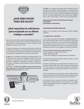 » Seminario para Líderes
28
» De amigo a simpatizante
28
Lección 8
¿QUÉ DEBO HACER
PARA SER SALVO?
¿Qué requisitos le solicitaron
para aceptarle en su último
trabajo o estudio?
Hacer lo que Jesús dijo en Juan 3:3: nacer de nuevo. El que no
nace de nuevo no puede ver ni entrar en el reino de Dios. Hay
que tomar una nueva naturaleza, un nuevo rumbo; en otras
palabras una nueva vida en Cristo.
El nuevo nacimiento es un proceso que Dios hace a través de
su Palabra y su Espíritu en el corazón de quien quiere ser sal-
vo. La solución es de Dios, pero a todos nos corresponde dar
ciertos pasos indispensables para que Dios pueda salvar:
1. Oír: pero no cualquier mensaje, sino la palabra de Dios. La
fe viene por el oír, y el oír por la palabra de Dios. Ella es viva
y eficaz. Es la que genera un cambio y produce ­esperanza,
­descanso, confianza y seguridad en quienes comienzan a
­escucharla. La Palabra es la que produce el nuevo nacimiento
(1 Pedro 1:23).
Jesús dijo: «… el que oye mi palabra, y cree al que me envió,
tiene vida eterna; y no vendrá a condenación, sino que ha
pasado de muerte a vida» (Juan 5:24).
2. Creer: es la respuesta que debe tener el hombre hacia el
mensaje de Jesucristo. Lastimosamente las personas creen
más fácilmente en lo que dice el hechicero, el curandero o el
filósofo, y no creen a lo que realmente deberían: al evangelio
(Juan 1:12). Hay que diferenciar entre creer en Dios y creerle a
Dios, es decir, a lo que dice, a lo que hizo y a lo que promete.
¿Qué opina de los pasos necesarios para alcanzar
la salvación?
¿En qué paso se encuentra?
¿QUÉ DEBO HACER PARA SER SALVO?
¿Alguna vez ha sentido mucha tristeza por haber ofendido
a alguien?
1. Arrepentirse y convertirse
La idea básica que expresa la palabra «arrepentimiento» es
que la persona dé un giro de 180° con respecto a la posición
que asume o la dirección en que transita. Para poder hacer
este cambio hay que reconocer que se va en la dirección
equivocada, que la forma en que se ha vivido aleja de Dios y
­conduce a la muerte. En otras palabras, reconocer el pecado.
El reconocimiento del pecado produce dolor por:
• Haber ofendido a un Dios santo y bueno.
• Haber maltratado la vida.
• Sentir cómo el diablo y el mundo juegan con el hombre.
Este elemento emocional siempre estará presente en todo
verdadero arrepentimiento.
El último movimiento del arrepentimiento involucra la vo-
luntad: El hombre debe, en un acto voluntario, decidir dejar
su camino (Isaías 55:7). Todo aquel que decide arrepentirse
encontrará que Dios está listo para ayudarlo y cuenta con Su
respaldo.
Cuando el pecador toma esa decisión, todo el poder del cielo
se pone a favor de él y no hay fuerza humana o espiritual que
lo detenga. Si Dios con nosotros ¿Quién contra nosotros?.
La reacción de Dios: Cuando un hombre se arrepiente consi-
gue que Dios cambie de actitud con él (Joel 2:12-14). Donde
tendría que haber destrucción y castigo, Dios enviará miseri-
cordia y redención.
 