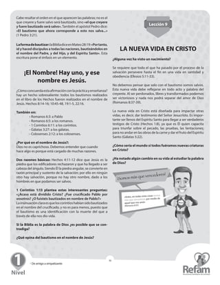 » Seminario para Líderes
30
» De amigo a simpatizante
30
Cabe resaltar el orden en el que aparecen las palabras; no es el
que creyere y fuere salvo será bautizado, sino «el que ­creyere
y fuere bautizado será salvo». También el apóstol Pedro dice:
«El bautismo que ahora corresponde a esto nos salva...»
(1 Pedro 3:21).
Laformadebautizar:laBibliadiceenMateo28:19:«Por­tanto,
id y haced ­discípulos a todas las naciones, ­bautizándolos en
el nombre del Padre, y del Hijo, y del ­Espíritu Santo». Esta
escritura pone el énfasis en un elemento.
¡El Nombre! Hay uno, y ese
nombre es Jesús.
¿Cómoconcuerdaestaafirmaciónconlaprácticay­enseñanza?
hay un hecho sobresaliente: todos los bautismos realizados
en el libro de los Hechos fueron realizados en el nombre de
Jesús. Hechos 8:14-16; 10:45-48, 19:1-5, 22:16.
También en:
	- Romanos 6:3: a Pablo
	 - Romanos 6:5: a los romanos.
	 - 1 Corintios 6:11: a los corintios.
	 - Gálatas 3:27: a los gálatas.
	 - Colosenses 2:12: a los colosenses.
¿Por qué en el nombre de Jesús?:
Dios no es caprichoso. Debemos entender que cuando
hace algo es porque está cargado de muchas razones.
Dos razones básicas: Hechos 4:11-12 dice que Jesús es la
piedra que los edificadores rechazaron y que ha llegado a ser
cabeza del ángulo. Siendo Él la piedra angular, se convierte en
razón principal y sustento de la salvación; por ello en ningún
otro hay salvación, porque no hay otro nombre, dado a los
hombres en que podamos ser salvos.
1 Corintios 1:13 plantea estas interesantes preguntas:
«¿Acaso está dividido Cristo? ¿Fue crucificado Pablo por
­vosotros? ¿O fuisteis bautizados en nombre de Pablo?»
Lainsinuaciónclaraesqueloscorintioshabíansido­bautizados
en el nombre del crucificado, y no es para menos, puesto que
el bautismo es una identificación con la muerte del que a
­través de ella nos dio vida.
Si la Biblia es la palabra de Dios ¿es posible que se con-
tradiga?
¿Qué opina del bautismo en el nombre de Jesús?
Lección 9
LA NUEVA VIDA EN CRISTO
¿Alguna vez ha visto un nacimiento?
Se requiere que todo el que ha pasado por el proceso de la
salvación persevere hasta el fin en una vida en santidad y
­obediencia (Efesios 5:11-33).
No debemos pensar que solo con el bautismo somos salvos.
Esta nueva vida debe reflejarse en todo acto y palabra del
­creyente. Al ser perdonados, libres y transformados podemos
ser victoriosos y nada nos podrá separar del amor de Dios
­(Romanos 8:37-39).
La nueva vida en Cristo está diseñada para impactar otras
­vidas, es decir, dar testimonio del Señor Jesucristo. Es impor-
tante ser llenos del Espíritu Santo para llegar a ser verdaderos
testigos de Cristo (Hechos 1:8), ya que es Él quien capacita
para triunfar sobre el pecado, las pruebas, las tentaciones;
para no andar en las obras de la carne y dar el fruto del ­Espíritu
Santo (Gálatas 5:22).
¿Cómo sería el mundo si todos fuéramos nuevas criaturas
en Cristo?
¿Ha notado algún cambio en su vida al estudiar la palabra
de Dios?
 