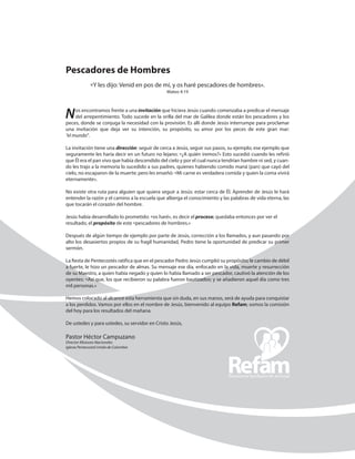 Pescadores de Hombres
«Y les dijo: Venid en pos de mí, y os haré pescadores de hombres».
Mateo 4:19
Nos encontramos frente a una invitación que hiciera Jesús cuando comenzaba a predicar el mensaje
del arrepentimiento. Todo sucede en la orilla del mar de Galilea donde están los pescadores y los
peces, donde se conjuga la necesidad con la provisión. Es allí donde Jesús interrumpe para ­proclamar
una invitación que deja ver su intención, su propósito, su amor por los peces de este gran mar:
“el mundo”.
La invitación tiene una dirección: seguir de cerca a Jesús, seguir sus pasos, su ejemplo; ese ejemplo que
­seguramente les haría decir en un futuro no lejano: «¿A quién iremos?» Esto sucedió cuando les refirió
que Él era el pan vivo que había descendido del cielo y por el cual nunca tendrían hambre ni sed, y cuan-
do les trajo a la memoria lo sucedido a sus padres, quienes habiendo comido maná (pan) que cayó del
cielo, no escaparon de la muerte; pero les enseñó: «Mi carne es verdadera comida y quien la coma vivirá
­eternamente».
No existe otra ruta para alguien que quiera seguir a Jesús: estar cerca de Él. Aprender de Jesús le hará
entender la razón y el camino a la escuela que alberga el conocimiento y las palabras de vida eterna, las
que tocarán el corazón del hombre.
Jesús había desarrollado lo prometido: «os haré», es decir el proceso; quedaba entonces por ver el
­resultado, el propósito de este «pescadores de hombres.»
Después de algún tiempo de ejemplo por parte de Jesús, corrección a los llamados, y aun pasando por
alto los desasiertos propios de su fragíl humanidad, Pedro tiene la oportunidad de predicar su primer
sermón.
La fiesta de Pentecostés ratifica que en el pescador Pedro Jesús cumplió su propósito; le cambio de ­débil
a fuerte, le hizo un pescador de almas. Su mensaje ese día, enfocado en la vida, muerte y ­resurrección
de su Maestro, a quien había negado y quien lo había llamado a ser pescador, cautivó la atención de los
oyentes: «Así que, los que recibieron su palabra fueron bautizados; y se añadieron aquel día como tres
mil personas.»
Hemos colocado al alcance esta herramienta que sin duda, en sus manos, será de ayuda para ­conquistar
a los perdidos. Vamos por ellos en el nombre de Jesús, bienvenido al equipo Refam; somos la comisión
del hoy para los resultados del mañana.
De ustedes y para ustedes, su servidor en Cristo Jesús,
Pastor Héctor Campuzano
Director Misiones Nacionales
Iglesia Pentecostal Unida de Colombia
 