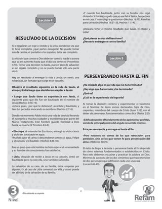 » De asistente a creyente
43
Lección 4
RESULTADO DE LA DECISIÓN
Si le regalaran un traje o vestido y la única condición sea que
lo lleve completo, ¿qué partes escogería? No puede tomar
solo la camisa, el pantalón o los zapatos; debe ser completo.
La vida del que conoce a Dios debe ser como la luz de la ­aurora
que va en aumento hasta que el día sea perfecto (Proverbios
4:18). Tomar una decisión no basta, pues el plan de salvación
es un regalo completo y no se puede tomar solo una parte
de él.
Hay un resultado al entregar la vida a Jesús: un sentir, una
­necesidad, un llamado que surge en el corazón.
Observe el resultado siguiente en la vida de Saulo, el
etíope y Lidia luego que decidieron aceptar a Jesús:
• Luego que Saulo tiene su experiencia con Jesús, el
siguiente paso que dio fue ser bautizado en el nombre de
Jesús ­(Hechos 9:18-19).
«Ahora, pues, ¿por qué te detienes? Levántate y bautízate, y
lava tus pecados invocando su nombre» (Hechos 22:16).
Desde ese momento Pablo inició una vida de servicio ­llevando
el evangelio a muchas ciudades y escribiendo gran parte del
Nuevo Testamento. Este hombre guardó fidelidad a Dios
­hasta su muerte (2 Timoteo 4:6-8).
• El etíope, al entender las Escrituras, entregó su vida a Jesús
y pidió ser bautizado en agua.
«Mandó parar el carro; y descendieron ambos al agua, Felipe
y el eunuco, y lo bautizó» (Hechos 8:36-40).
Fue un paso que este hombre no hizo esperar al ser enseñado
y su hambre de conocimiento fue satisfecha.
• Lidia, después de recibir a Jesús en su corazón, sintió ser
bautizada; pero no solo ella, sino también su familia.
La salvación de su casa, de su familia, debe empezar por
­alguien. En el caso de Lidia comenzó por ella, y usted puede
ser el inicio de la salvación de su familia.
«Y cuando fue bautizada, junto con su familia, nos rogó
­diciendo: Si habéis juzgado que yo sea fiel al Señor, ­hospedaos
en mi casa.Y nos obligó a quedarnos» (Hechos 16:15). ­Familias
para salvación (Hechos 16:31-33, Hechos 11:14).
¿Desearía tener el mismo resultado que Saulo, el etíope y
­Lidia?
¿Qué piensa acerca del bautismo?
¿Desearía entregarse con su familia?
Lección 5
PERSEVERANDO HASTA EL FIN
¿Ha iniciado algo en su vida que no ha terminado?
¿Hay algo que ha iniciado y ha terminado?
¿Qué es?
¿Cuál es la experiencia de lograrlo?
Al tomar la decisión correcta y experimentar el bautismo
en el Nombre de Jesús somos declarados hijos de Dios,
­creyentes, miembros del cuerpo de Cristo (Juan 1:12), con el
deber de perseverar, fundamentados como dice Efesios 2:20:
«Edificadossobreelfundamentodelosapóstolesy­profetas,
siendo la principal piedra del ángulo Jesucristo mismo».
Esta perseverancia y entrega es hasta el fin.
«Pero nosotros no somos de los que retroceden para
­perdición, sino de los que tienen fe para preservación del
alma» (Hebreos 10:39).
El éxito de llegar a la meta o perseverar hasta el fin depende
de cómo estemos fundamentados o establecidos en Cristo.
Para esto debemos escuchar y practicar la palabra de Dios.
­Miremos la parábola de los dos cimientos que hace mención
de dos personajes que edificaron cada uno una casa
(Lucas 6:46-49).
 