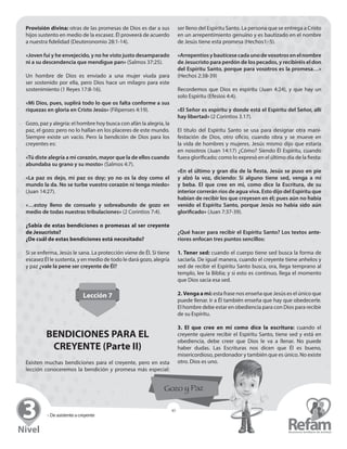 » De asistente a creyente
45
Provisión divina: otras de las promesas de Dios es dar a sus
hijos sustento en medio de la escasez. Él proveerá de acuerdo
a nuestra fidelidad (Deuteronomio 28:1-14).
«Joven fui y he envejecido, y no he visto justo desamparado
ni a su descendencia que mendigue pan» (Salmos 37:25).
Un hombre de Dios es enviado a una mujer viuda para
ser ­sostenido por ella, pero Dios hace un milagro para este
­sostenimiento (1 Reyes 17:8-16).
«Mi Dios, pues, suplirá todo lo que os falta conforme a sus
riquezas en gloria en Cristo Jesús» (Filipenses 4:19).
Gozo, paz y alegría: el hombre hoy busca con afán la alegría, la
paz, el gozo; pero no lo hallan en los placeres de este mundo.
Siempre existe un vacío. Pero la bendición de Dios para los
creyentes es:
«Tú diste alegría a mi corazón, mayor que la de ellos cuando
abundaba su grano y su mosto» (Salmos 4:7).
«La paz os dejo, mi paz os doy; yo no os la doy como el
­mundo la da. No se turbe vuestro corazón ni tenga miedo»
(Juan 14:27).
«…estoy lleno de consuelo y sobreabundo de gozo en
­medio de todas nuestras tribulaciones» (2 Corintios 7:4).
¿Sabía de estas bendiciones o promesas al ser creyente
de Jesucristo?
¿De cuál de estas bendiciones está necesitado?
Si se enferma, Jesús le sana. La protección viene de Él. Si tiene
escasez Él le sustenta, y en medio de todo le dará gozo, alegría
y paz ¿vale la pene ser creyente de Él?
Lección 7
BENDICIONES PARA EL
CREYENTE (Parte II)
Existen muchas bendiciones para el creyente, pero en esta
lección conoceremos la bendición y promesa más especial:
ser lleno del Espíritu Santo. La persona que se entrega a Cristo
en un arrepentimiento genuino y es bautizado en el nombre
de Jesús tiene esta promesa (Hechos1:-5).
«Arrepentíosybautícesecadaunodevosotrosenel­nombre
de Jesucristo para perdón de los pecados, y recibiréis el don
del Espíritu Santo, porque para vosotros es la promesa…»
(Hechos 2:38-39)
Recordemos que Dios es espíritu (Juan 4:24), y que hay un
solo Espíritu (Efesios 4:4).
«El Señor es espíritu y donde está el Espíritu del Señor, allí
hay libertad» (2 Corintios 3.17).
El título del Espíritu Santo se usa para designar otra mani-
festación de Dios, otro oficio, cuando obra y se mueve en
la vida de hombres y mujeres. Jesús mismo dijo que estaría
en ­nosotros (Juan 14:17) ¿Cómo? Siendo Él Espíritu, cuando
­fuera ­glorificado; como lo expresó en el último día de la fiesta:
«En el último y gran día de la fiesta, Jesús se puso en pie
y alzó la voz, diciendo: Si alguno tiene sed, venga a mí
y beba. El que cree en mí, como dice la Escritura, de su
­interior ­correrán ríos de agua viva. Esto dijo del Espíritu que
­habían de recibir los que creyesen en él; pues aún no había
venido el Espíritu Santo, porque Jesús no había sido aún
­glorificado» (Juan 7:37-39).
¿Qué hacer para recibir el Espíritu Santo? Los textos ante-
riores enfocan tres puntos sencillos:
1. Tener sed: cuando el cuerpo tiene sed busca la forma de
saciarla. De igual manera, cuando el creyente tiene anhelos y
sed de recibir el Espíritu Santo busca, ora, llega temprano al
templo, lee la Biblia; y si esto es continuo, llega el momento
que Dios sacia esa sed.
2. Venga a mí: esta frase nos enseña que Jesús es el único que
puede llenar. Ir a Él también enseña que hay que ­obedecerle.
El hombre debe estar en obediencia para con Dios para recibir
de su Espíritu.
3. El que cree en mí como dice la escritura: cuando el
­creyente quiere recibir el Espíritu Santo, tiene sed y está en
obediencia, debe creer que Dios le va a llenar. No ­puede
­haber dudas. Las Escrituras nos dicen que Él es bueno,
­misericordioso, perdonador y también que es único. No existe
otro. Dios es uno.
 