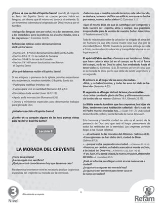 » De asistente a creyente
46
¿Cómo sé que recibí el Espíritu Santo? cuando el ­creyente
es lleno del Espíritu Santo se conoce porque habla en
­lenguas; un idioma que él mismo no conoce ni entiende. Es
un ­fenómeno sobrenatural originado por Dios y nunca por el
hombre.
«Así que las lenguas son por señal, no a los creyentes, sino
a los incrédulos; pero la profecía, no a los incrédulos, sino a
los creyentes» (1 Corintios 14:22).
Referencias bíblicas sobre derramamientos
del Espíritu Santo:
• Hechos 2:1- 4 Primer derramamiento del Espíritu Santo
• Hechos 8:14-17	 En la ciudad de Samaria
• Hechos 10:44 En la casa de Cornelio
• Hechos 19:1-6 Fueron bautizados y recibieron
el Espíritu Santo
¿Por qué debemos recibir el Espíritu Santo?
Si los antiguos o pioneros de la iglesia primitiva necesitaron
esta experiencia, nosotros también. El Espíritu Santo da:
• Poder para testificar (Hechos 1:8)
• Fuerzas para vivir en santidad (Romanos 8:1-2,13)
• Dirección a toda verdad (Juan 16:12-13)
• Ayuda en la intersección (Romanos 8:26)
• Dones y ministerios especiales para desempeñar trabajos
para gloria de Dios
¿Anhelaría recibir el Espíritu Santo?
¿Siente en su corazón alguno de los tres puntos vistos
para recibir el Espíritu Santo?
Lección 8
LA MORADA DEL CREYENTE
¿Tiene casa propia?
¿La consiguió con sacrificio?
¿Qué pasaría si conociéramos hoy que tenemos casa?
Para terminar este tercer nivel es necesario analizar la gloriosa
esperanza del creyente: su morada por la eternidad.
«Sabemosquesinuestramoradaterrestre,este­tabernáculo,
se deshace, tenemos de Dios un edificio, una casa no hecha
por manos, eterna, en los cielos» (2 Corintios 5:1).
«Que el mismo Dios de paz os santifique por completo; y
todo vuestro ser -espíritu, alma y cuerpo- sea guardado
irreprochable para la venida de nuestro Señor Jesucristo»
(1 Tesalonicenses 5:23).
Todo lo relacionado sobre la salvación va dirigido el alma del
ser humano ya que esta nunca muere sino que vive por la
eternidad (Mateo 10:28). Cuando la persona entrega su vida
a Cristo, su alma tendrá salvación y tranquilidad eterna en un
lugar especial.
El apóstol Pablo escribe: «Conozco a un hombre en ­Cristo,
que hace catorce años (si en el cuerpo, no lo sé; si fuera
del cuerpo, no lo sé; Dios lo sabe), fue arrebatado hasta el
­tercer cielo» (2 Corintios 12:2). Él nombra un tercer cielo, que
es la morada de Dios, por lo que debe de existir un primero y
un segundo.
El primero es el hogar de las aves y las nubes.
«Miré, y no había hombre, y todas las aves del cielo se ha-
bían ido» (Jeremías 4:25).
El segundo es el hogar del sol, la luna y las estrellas.
«Los cielos cuentan la gloria de Dios, y el firmamento anun-
cia la obra de sus manos» (Salmos 19:1, Génesis 22:17).
La Biblia enseña también que los creyentes, los hijos de
Dios, tendremos una habitación celestial: «En la casa de
mi Padre muchas moradas hay…» (Juan 14:1-2); una ciudad
deslumbrante, noble y santa llamada la nueva Jerusalén.
Esta hermosa y bendita ciudad no solo es el centro de la
­presencia de Dios sino que será el hogar permanente de
­todos los redimidos en la eternidad. Los creyentes anhelan
llegar a esa ciudad celestial.
«…el santuario de las moradas del Altísimo» (Salmos 46:4).
«Cosas gloriosas se han dicho de ti, ciudad de Dios»
(Salmos 87:3).
«…porque les ha preparado una ciudad…» (Hebreos 11:10-16).
«Vosotros, en cambio, os habéis acercado al monte de Sión,
a la ciudad del Dios vivo…» (Hebreos 12:22, Juan 14:2-3).
«Y yo, Juan, vi la santa ciudad, la nueva Jerusalén, ­descender
del cielo…» (Apocalipsis 21:2).
¿Cuál es la forma para llegar a vivir en esa nueva casa o
ciudad?
¿Le gustaría asegurar esa morada hoy?
¿Le gustaría ser creyente para tener casa en
la nueva Jerusalén?
 