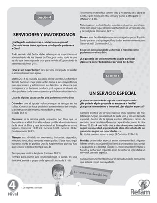 » De creyente a servidor
51
Lección 4
SERVIDORES Y MAYORDOMOS
¿Ha llegado a administrar o cuidar bienes ajenos?
¿De todo lo que tiene, qué cree usted que le pertenece
a Dios?
Todo servidor del Señor debe saber que es mayordomo o
­administrador de los bienes de Dios, por tanto, todo lo que
es y lo que tiene se puede usar para servirle a Él; pues todo le
pertenece (Salmos 24:1).
¿Qué es un mayordomo?: es la persona encargada de cuidar
o administrar un bien ajeno.
Mateo 25:14-30 relata la parábola de los talentos. Un hombre
decide hacer un viaje pero antes llama a sus ­mayordomos
para que cuiden y administren sus talentos. La idea era que
­trabajaran y los hicieran producir, y al regresar el dueño de
ellospudierandarlebuenascuentasyutilidadesdesu­servicio.
Lista de algunas cosas con las que podemos servir a Dios
Ofrendas: son el aporte voluntario que se recoge en los
­cultos. Con ellas se hace posible el sostenimiento del templo,
la construcción del mismo, necesidades y otros.
(Éxodo 25:1-9).
Diezmos: es la décima parte requerida por Dios que se
­deposita en el alfolí. Con ello se hace posible el ­sostenimiento
de la obra de Dios y que se extienda el Evangelio en otros
­lugares (Números 18:21-24, Génesis 14:20, Génesis 28:22,
Deuteronomio 14:23).
Tiempo: está dividido en momentos, instantes, segundos,
minutos, horas, días, semanas meses y años. El que hasta aquí
hayamos vivido es porque Dios lo ha permitido, por eso hay
que separar o dedicar tiempo para Él.
Tiempo para asistir a la iglesia (Hebreos 10:25).
Tiempo para asumir una responsabilidad o cargo, en una
­directiva, comité o grupo de la iglesia (Eclesiastés 3:1-8).
Testimonio: es testificar con mi vida y mi conducta la obra de
Cristo, y por medio de esto, ser luz y ganar a otros para Él
(Mateo 5:14-16).
Talentos: son las habilidades propias o adquiridas para hacer
muy bien algo y que deben estar también al servicio de Dios
y de su Iglesia (Romanos 12:11).
Dones: son facultades temporales otorgadas por el Espíritu
Santo para un trabajo específico, dados eminentemente para
Su servicio (1 Corintios 14:12).
Estas son solo algunas de las formas o maneras como
­podemos servirle a Dios.
¿Le gustaría ser un instrumento usado por Dios?
¿Quisiera poner todo esto al servicio del Señor?
Lección 5
UN SERVICIO ESPECIAL
¿Le han encomendado algo de suma importancia?
¿Ha guiado algún grupo de su empresa o familia?
¿Le gusta lo monótono o innovar? ¿Ser alguien especial?
Siempre existirá un servicio especial más exigente, de más
­liderazgo. Según la capacidad de cada uno, y con un ­llamado
especial, dentro de la Iglesia existen diferentes ramas de
­servicio; pero también diferentes capacidades, como lo dice
Mateo 25:15: «A uno le dio dos, a otro cinco y otro un ­talento
según la capacidad, esperando de ellos el resultado de sus
­ganancias según sus capacidades…».
No todos pueden ser ojo u oreja (1 Corintios 12:14-19).
Moisés: un servidor especial en un momento ideal. ­Algunos
­líderestendríaIsrael,peroDiosllamóaunoespecialpara­dirigir
a su pueblo a la libertad (Éxodo 3). No era fácil ­enfrentarse a
Faraón y luchar con el pueblo en el desierto. Se necesitaba un
servidor, un líder especial.
Aunque Moisés intentó rehusar el llamado, Dios le demuestra
que estaría con él para ayudarlo.
 