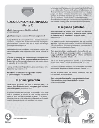 » De creyente a servidor
53
Lección 7
GALARDONES Y RECOMPENSAS
(Parte 1)
¿Qué trofeos conoce en el ámbito nacional
e internacional?
¿Qué hacen las personas que obtienen sus premios?
Luego de hablar de servir y darle todo a Dios de una ­manera
voluntaria y responsable, es necesario mirar la ­recompensa
por ese trabajo y servicio. Dios no es injusto. Es el mejor
­patrón y trabajamos para Él.
La Biblia habla sobre galardones, especialmente coronas, que
serán entregadas luego de presentarnos ante el tribunal de
Cristo.
«Porque es necesario que todos nosotros comparezcamos
ante el tribunal de Cristo, para que cada uno reciba según
lo que haya hecho mientras estaba en el cuerpo, sea bueno
o sea malo» (2 Corintios 5:10).
«Vengo pronto; retén lo que tienes, para que ninguno tome
tu corona» (Apocalipsis 3:11)
En la Biblia encontramos las siguientes coronas
o galardones para sus servidores:
El primer galardón
«Todo aquel que lucha, de todo se abstiene; ellos, a la
­verdad, para recibir una corona corruptible, pero nosotros,
una incorruptible» (1 Corintios 9:25).
El primer galardón es la corona incorruptible. Todo aquel
que ha obedecido al llamado de Dios, que ha tomado las
cosas en serio, que ha consagrado su vida a Él luchando y
­absteniéndose de toda contaminación logrando ser fiel ­desde
que inició este camino, le está guardada esta corona.
Sansón,quejugóhastacaersinsaberqueelEspíritude­Jehová
ya no estaba sobre él, junto con la iglesia de la Odisea son un
claro ejemplo de personas que se acostumbran a pecar, que
juegan con Dios a través del modernismo, de sus pasiones;
ejemplo de servidores inestables que hoy están y mañana no,
que hoy se animan pero mañana se sienten derrotados.
Noobstante,nosolohayquecuidarlorecibidodepartedeDios
sino también cuidar y ganar la corona de ­incorruptibilidad.
El segundo galardón
«Bienaventurado el hombre que soporta la tentación,
porque cuando haya resistido la prueba, recibirá la corona
de vida que Dios ha prometido a los que lo aman».
(Santiago1:12).
Este galardón es para servidores valientes que han resistido
la prueba, y que en ninguno de los momentos difíciles de su
vida retrocedieron sino que se sostuvieron como viendo al
­invisible siendo probados con fuego.
«Para que, sometida a prueba vuestra fe, mucho más pre-
ciosa que el oro, el cual aunque perecedero se prueba con
fuego, sea hallada en alabanza, gloria y honra cuando sea
manifestado Jesucristo» (1 Pedro 1:7).
Job es uno de los ejemplos más grandes, ya que resistió la
prueba hasta el final y Dios le recompensó (Job 19:23-27).
Asaf vivió la experiencia de sufrir una prueba, pero la soportó
encontrando refugio en la presencia de Dios (Salmos 73).
Muchos servidores pasan por pruebas muy duras, pero les
está reservada la corona de vida.
¿Está atravesando una de las experiencias anteriores?
¿Cree usted que ganará algunas de las coronas
antes mencionadas?
 